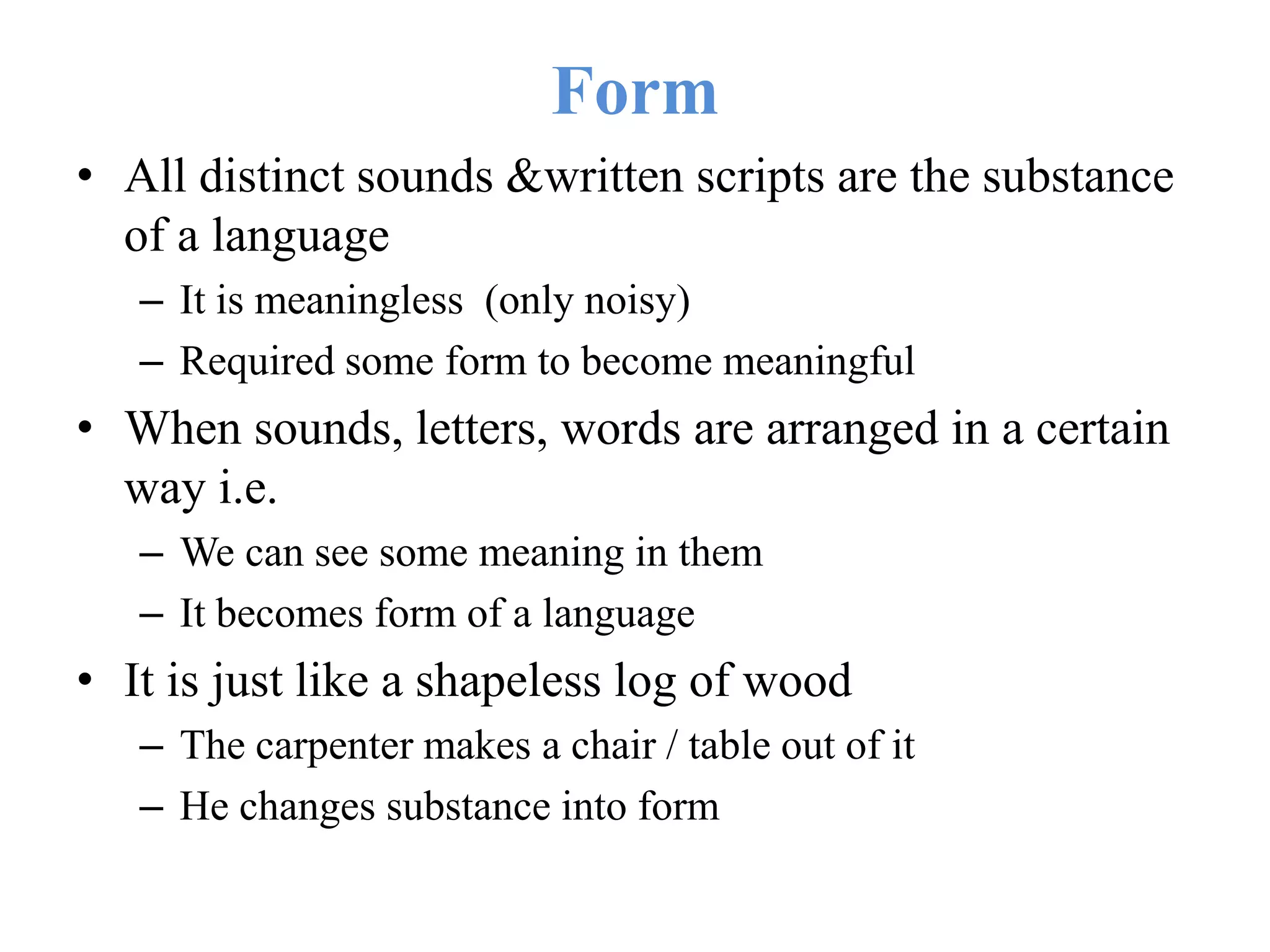 Form
• All distinct sounds &written scripts are the substance
of a language
– It is meaningless (only noisy)
– Required some form to become meaningful
• When sounds, letters, words are arranged in a certain
way i.e.
– We can see some meaning in them
– It becomes form of a language
• It is just like a shapeless log of wood
– The carpenter makes a chair / table out of it
– He changes substance into form
 