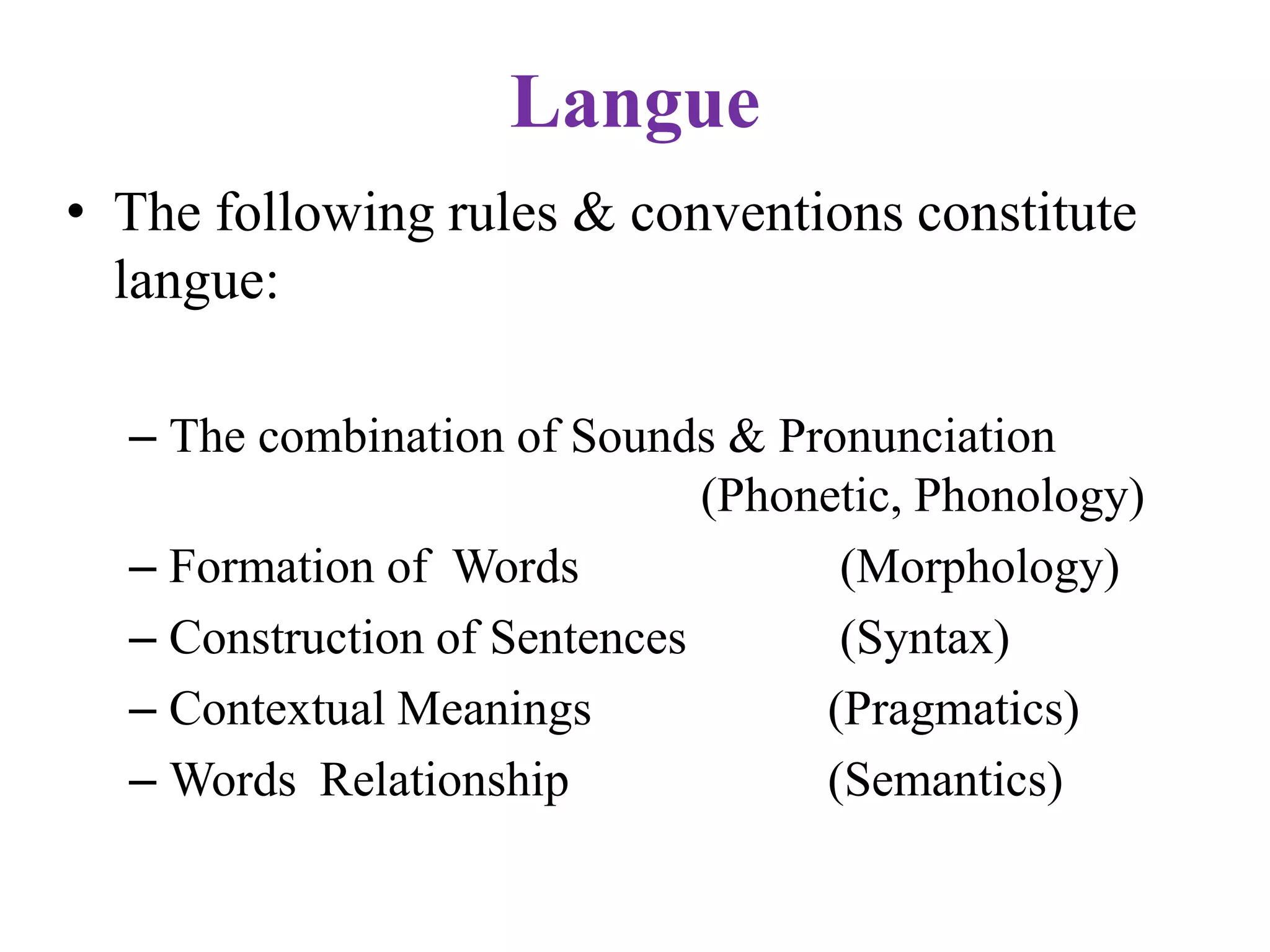 Langue
• The following rules & conventions constitute
langue:
– The combination of Sounds & Pronunciation
(Phonetic, Phonology)
– Formation of Words (Morphology)
– Construction of Sentences (Syntax)
– Contextual Meanings (Pragmatics)
– Words Relationship (Semantics)
 