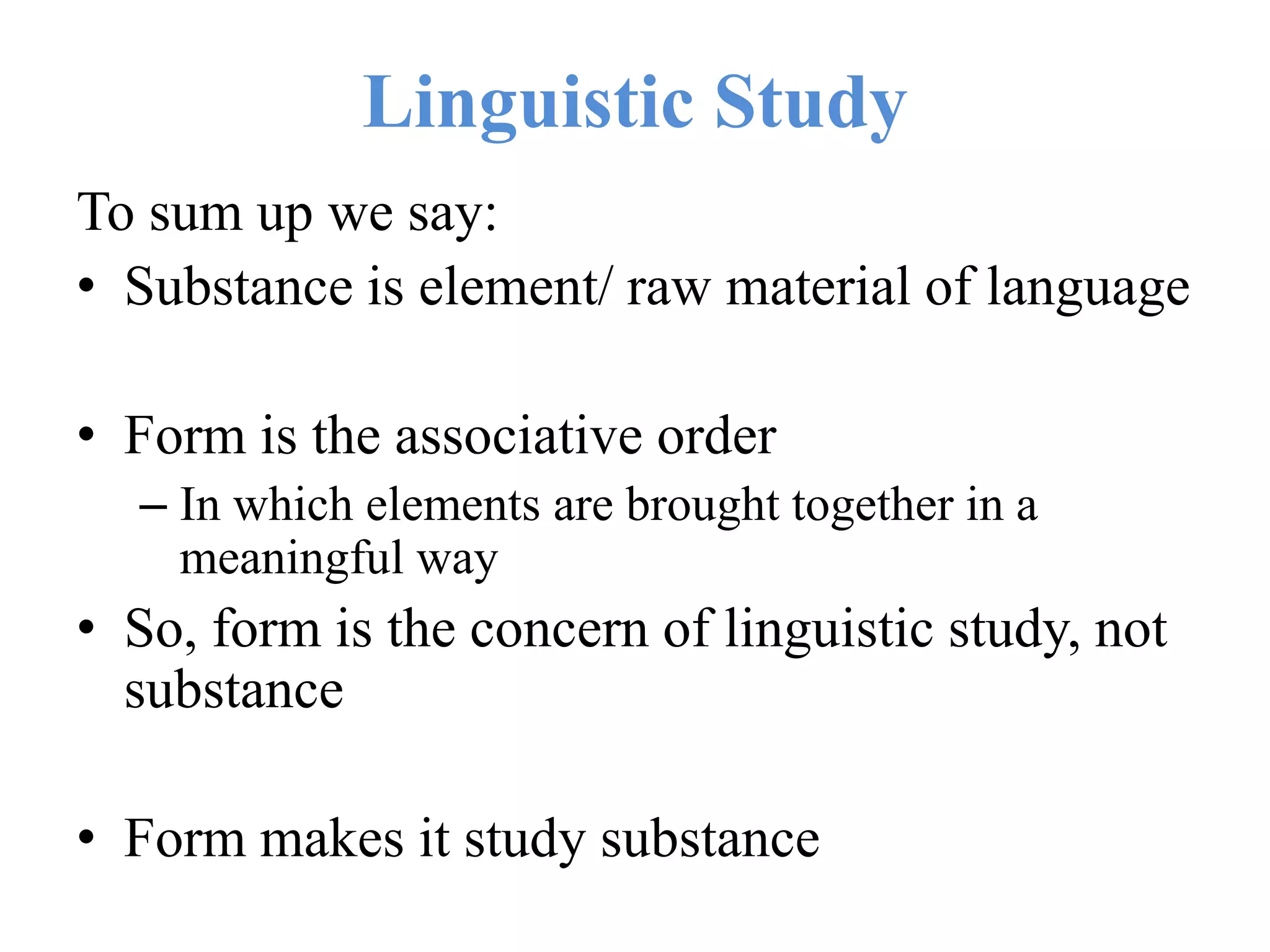 Linguistic Study
To sum up we say:
• Substance is element/ raw material of language
• Form is the associative order
– In which elements are brought together in a
meaningful way
• So, form is the concern of linguistic study, not
substance
• Form makes it study substance
 
