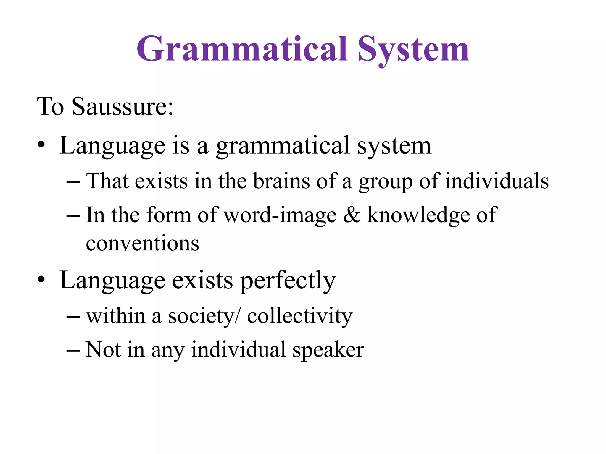 Grammatical System
To Saussure:
• Language is a grammatical system
– That exists in the brains of a group of individuals
– In the form of word-image & knowledge of
conventions
• Language exists perfectly
– within a society/ collectivity
– Not in any individual speaker
 