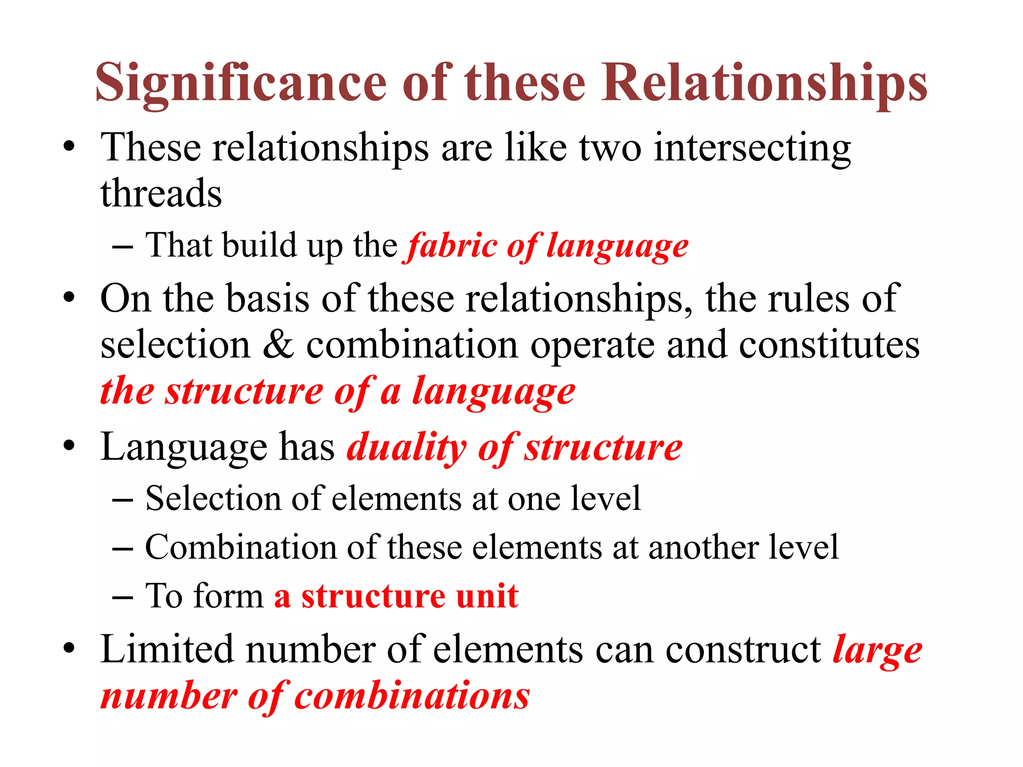 Significance of these Relationships
• These relationships are like two intersecting
threads
– That build up the fabric of language
• On the basis of these relationships, the rules of
selection & combination operate and constitutes
the structure of a language
• Language has duality of structure
– Selection of elements at one level
– Combination of these elements at another level
– To form a structure unit
• Limited number of elements can construct large
number of combinations
 