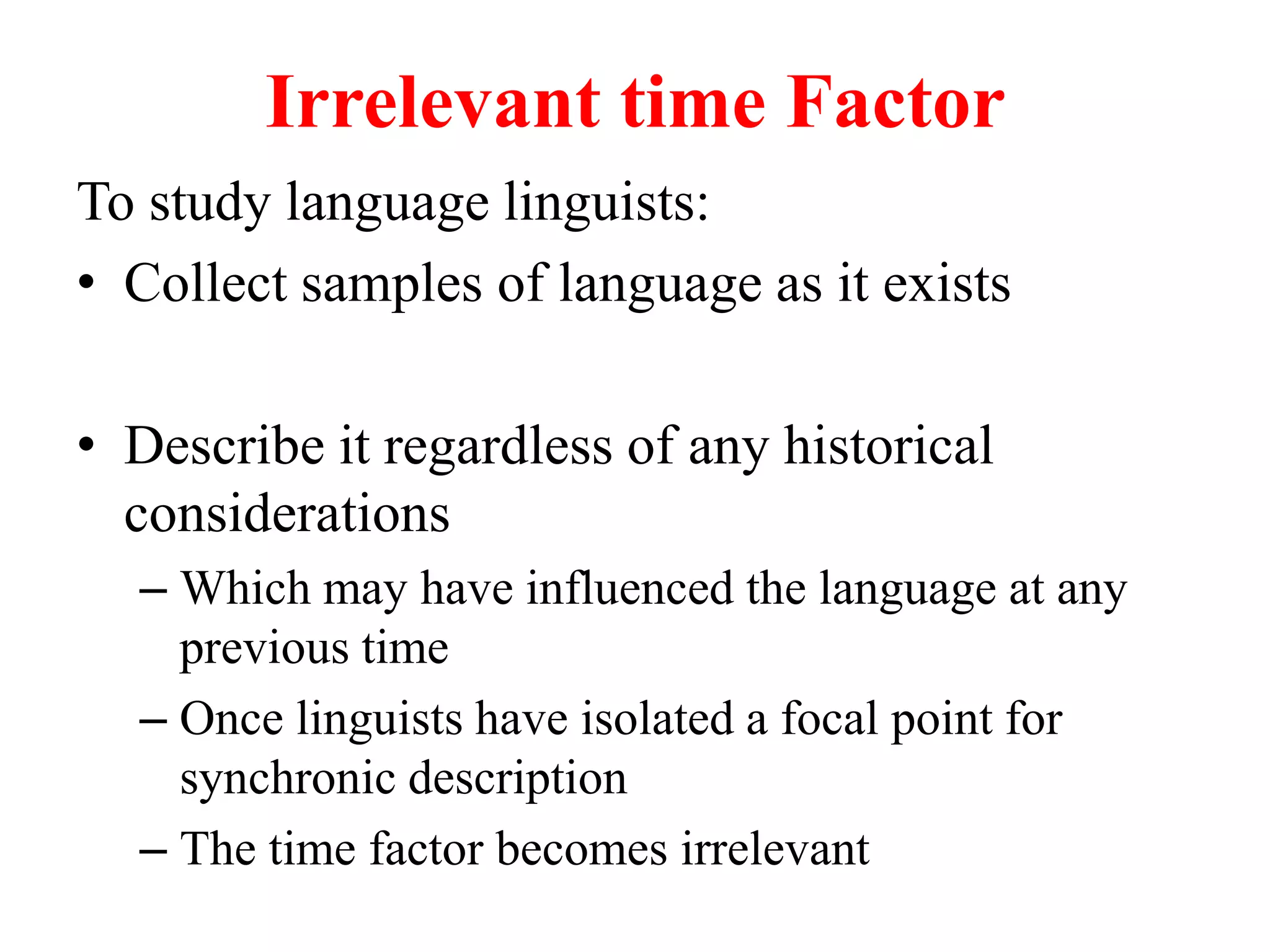 Irrelevant time Factor
To study language linguists:
• Collect samples of language as it exists
• Describe it regardless of any historical
considerations
– Which may have influenced the language at any
previous time
– Once linguists have isolated a focal point for
synchronic description
– The time factor becomes irrelevant
 