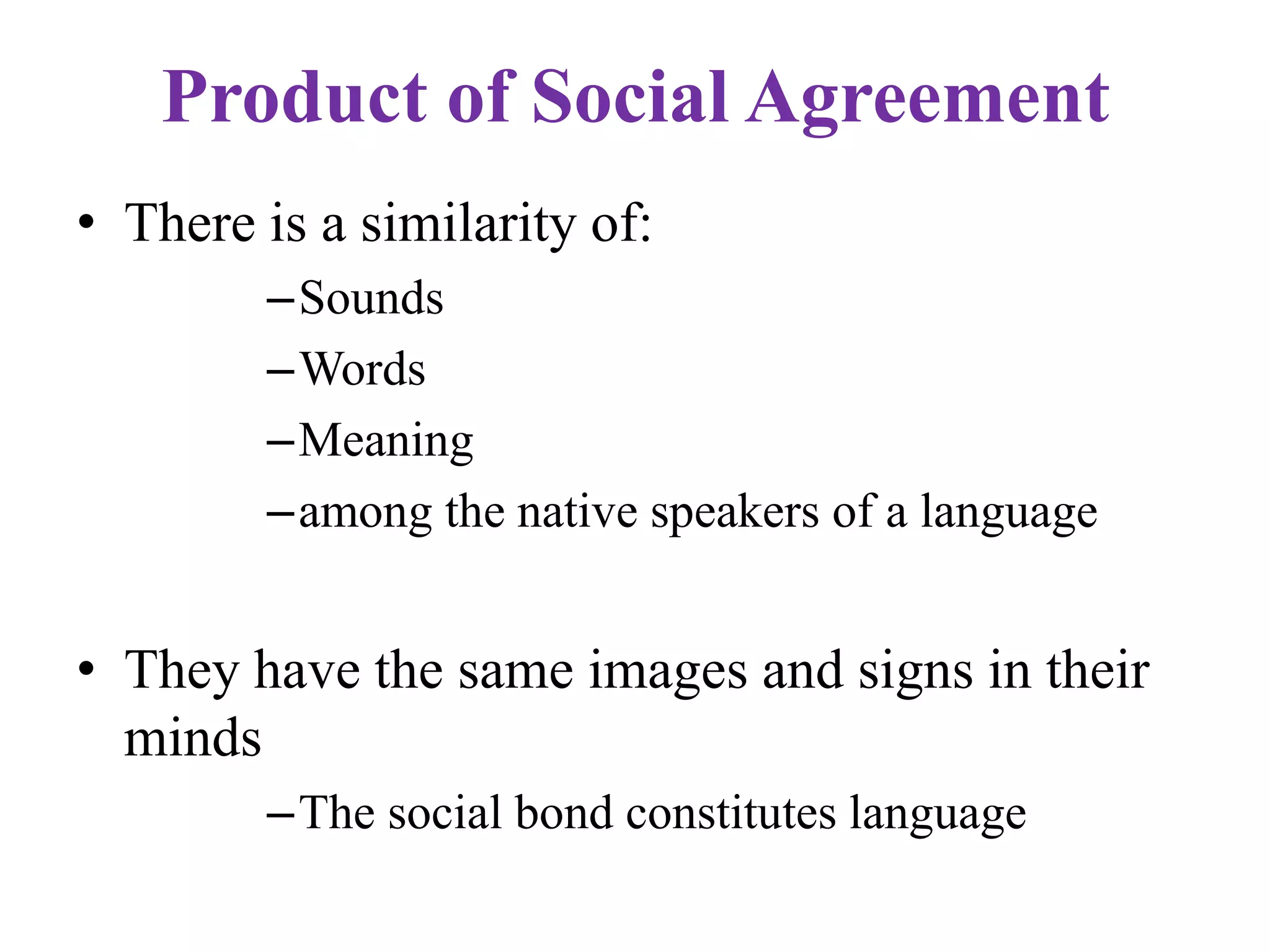 Product of Social Agreement
• There is a similarity of:
–Sounds
–Words
–Meaning
–among the native speakers of a language
• They have the same images and signs in their
minds
–The social bond constitutes language
 