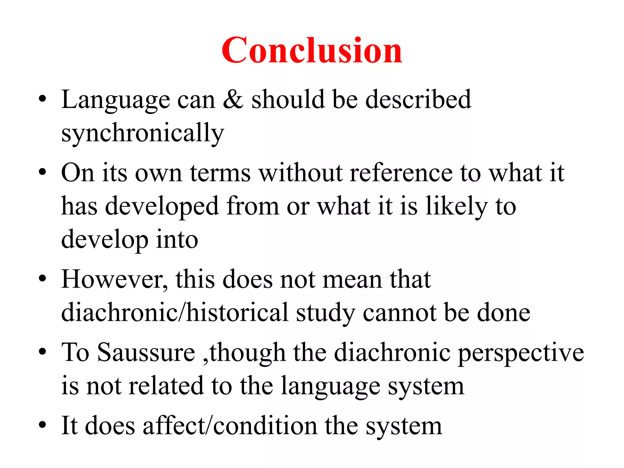Conclusion
• Language can & should be described
synchronically
• On its own terms without reference to what it
has developed from or what it is likely to
develop into
• However, this does not mean that
diachronic/historical study cannot be done
• To Saussure ,though the diachronic perspective
is not related to the language system
• It does affect/condition the system
 