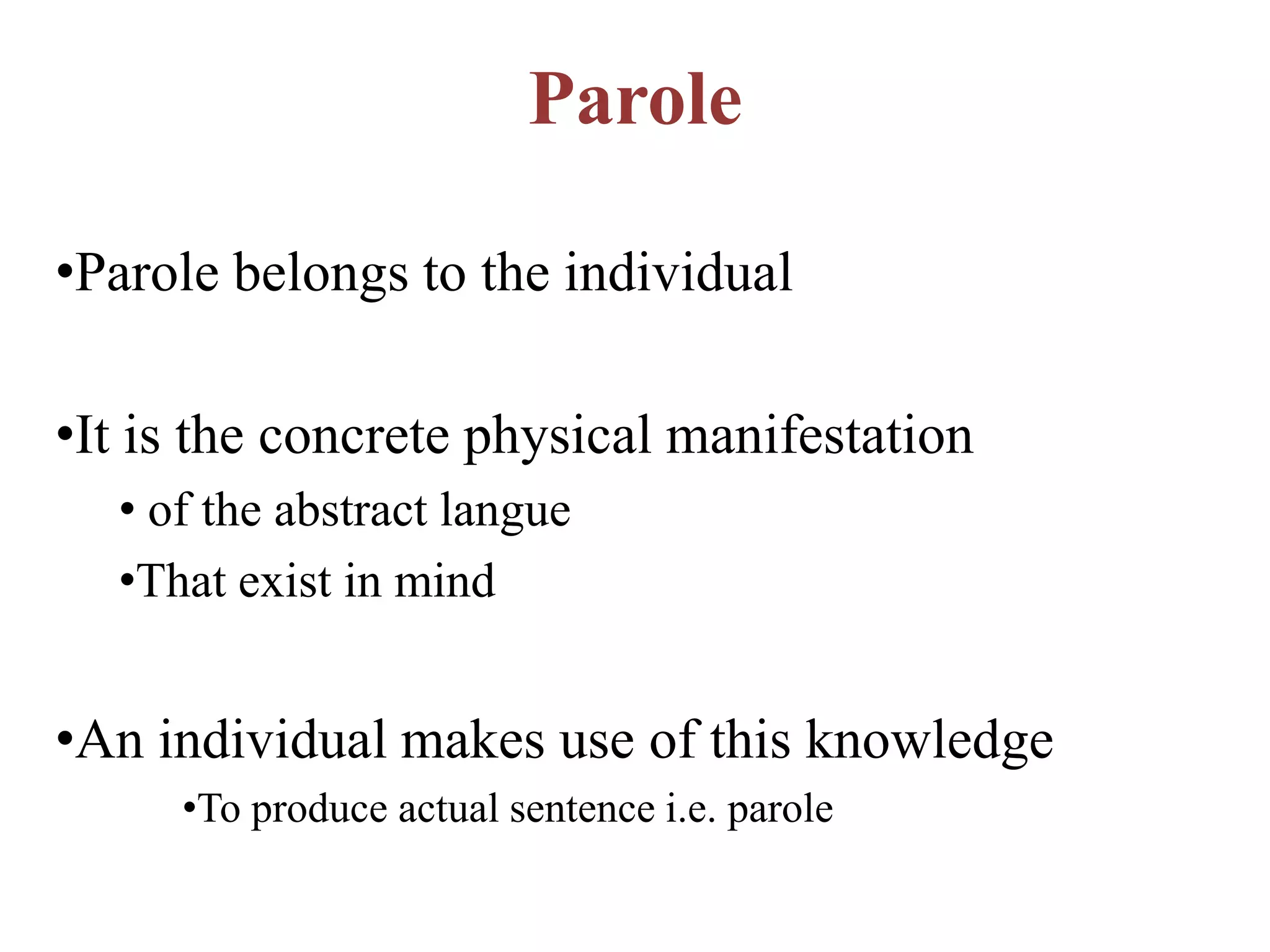 Parole
•Parole belongs to the individual
•It is the concrete physical manifestation
• of the abstract langue
•That exist in mind
•An individual makes use of this knowledge
•To produce actual sentence i.e. parole
 