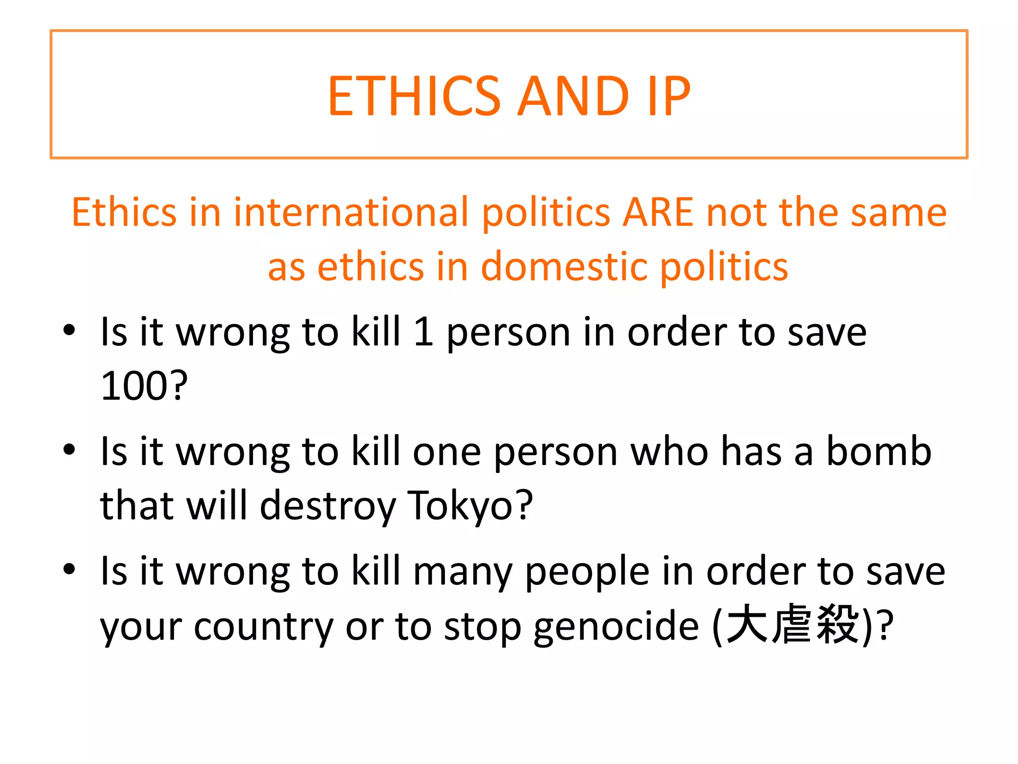 ETHICS AND IP
Ethics in international politics ARE not the same
as ethics in domestic politics
• Is it wrong to kill 1 person in order to save
100?
• Is it wrong to kill one person who has a bomb
that will destroy Tokyo?
• Is it wrong to kill many people in order to save
your country or to stop genocide (大虐殺)?
 