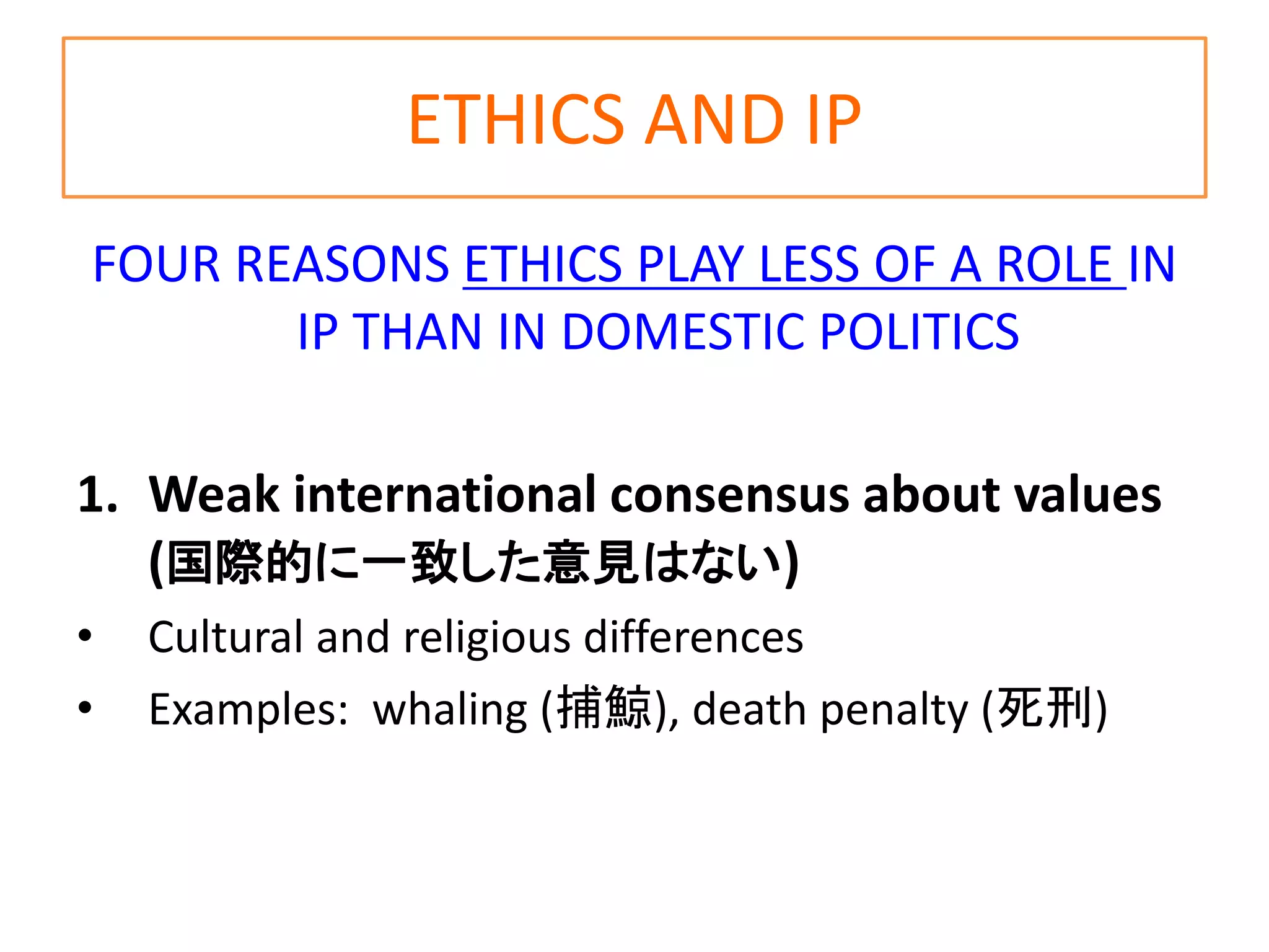 ETHICS AND IP
FOUR REASONS ETHICS PLAY LESS OF A ROLE IN
IP THAN IN DOMESTIC POLITICS
1. Weak international consensus about values
(国際的に一致した意見はない)
• Cultural and religious differences
• Examples: whaling (捕鯨), death penalty (死刑)
 