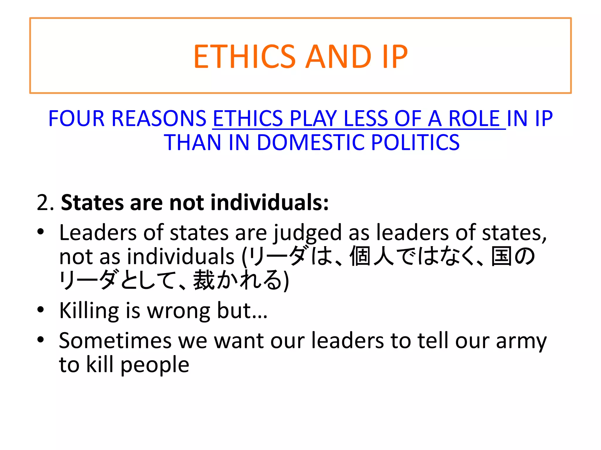 ETHICS AND IP
FOUR REASONS ETHICS PLAY LESS OF A ROLE IN IP
THAN IN DOMESTIC POLITICS
2. States are not individuals:
• Leaders of states are judged as leaders of states,
not as individuals (リーダは、個人ではなく、国の
リーダとして、裁かれる)
• Killing is wrong but…
• Sometimes we want our leaders to tell our army
to kill people
 