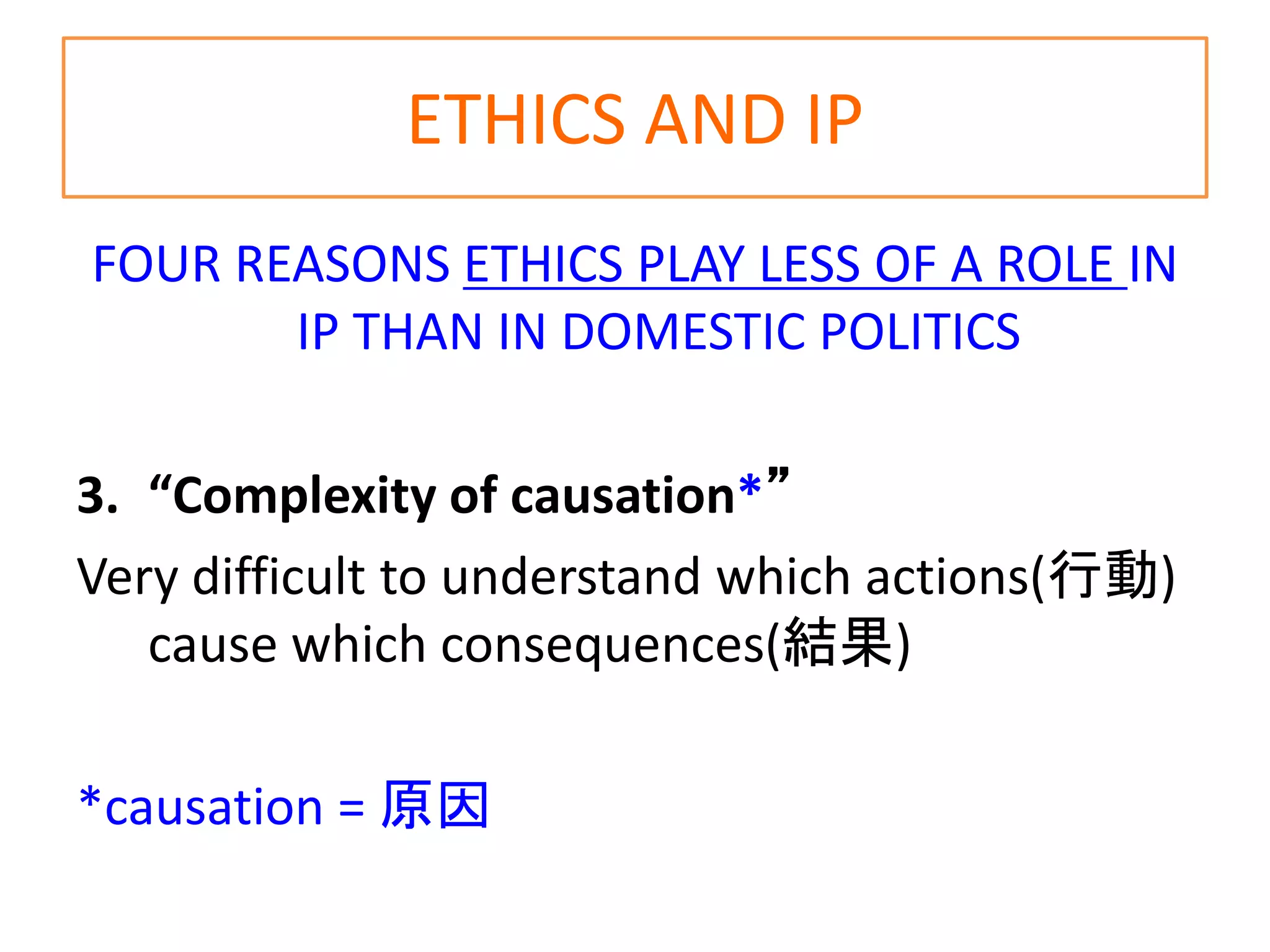ETHICS AND IP
FOUR REASONS ETHICS PLAY LESS OF A ROLE IN
IP THAN IN DOMESTIC POLITICS
3. “Complexity of causation*”
Very difficult to understand which actions(行動)
cause which consequences(結果)
*causation = 原因
 
