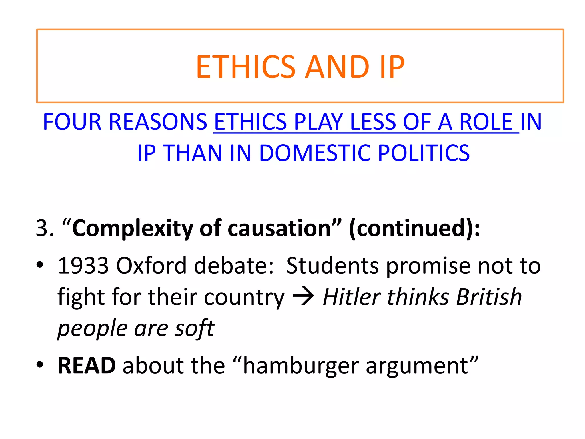 ETHICS AND IP
FOUR REASONS ETHICS PLAY LESS OF A ROLE IN
IP THAN IN DOMESTIC POLITICS
3. “Complexity of causation” (continued):
• 1933 Oxford debate: Students promise not to
fight for their country  Hitler thinks British
people are soft
• READ about the “hamburger argument”
 