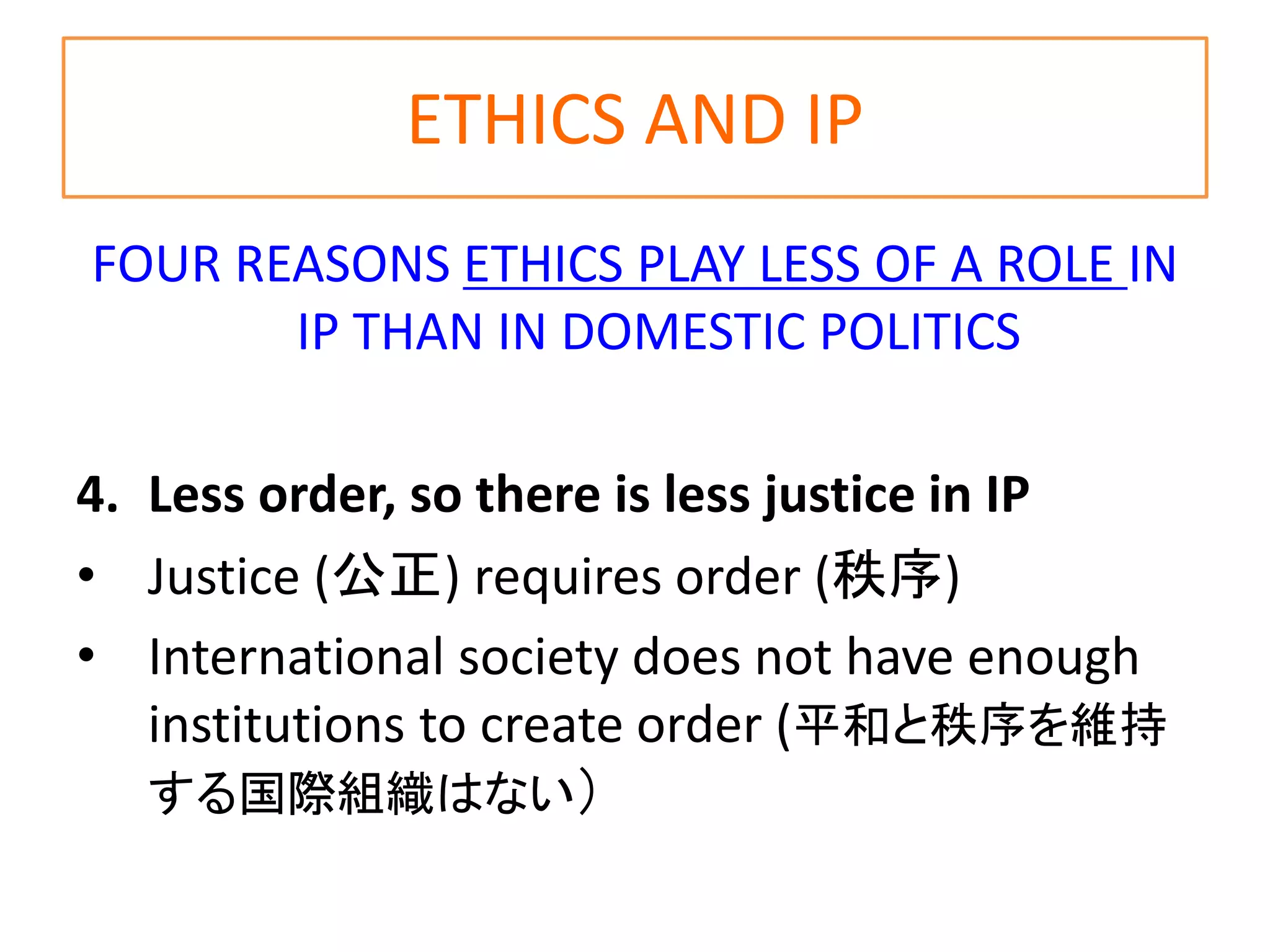 ETHICS AND IP
FOUR REASONS ETHICS PLAY LESS OF A ROLE IN
IP THAN IN DOMESTIC POLITICS
4. Less order, so there is less justice in IP
• Justice (公正) requires order (秩序)
• International society does not have enough
institutions to create order (平和と秩序を維持
する国際組織はない）
 