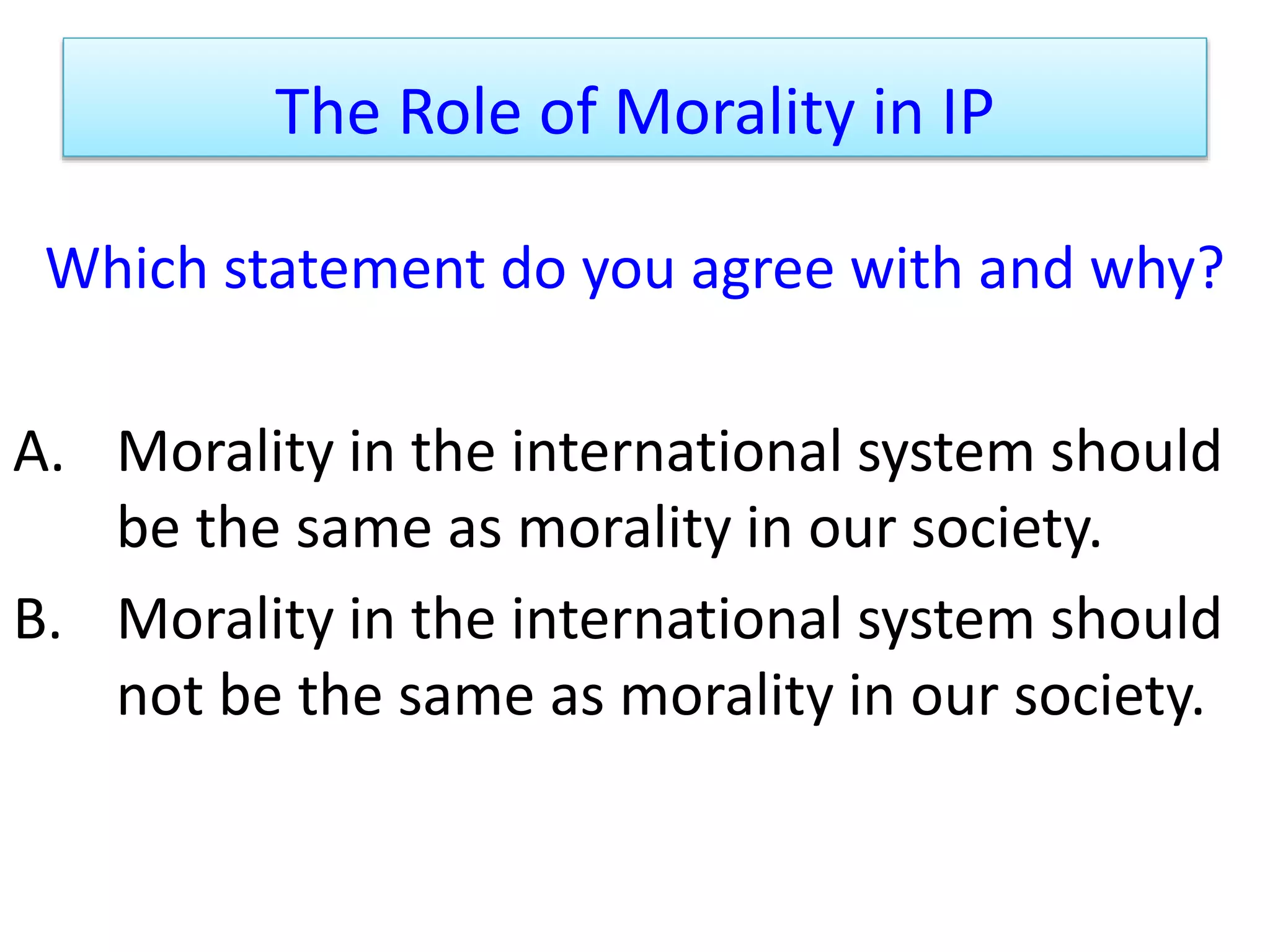 The Role of Morality in IP
Which statement do you agree with and why?
A. Morality in the international system should
be the same as morality in our society.
B. Morality in the international system should
not be the same as morality in our society.
 