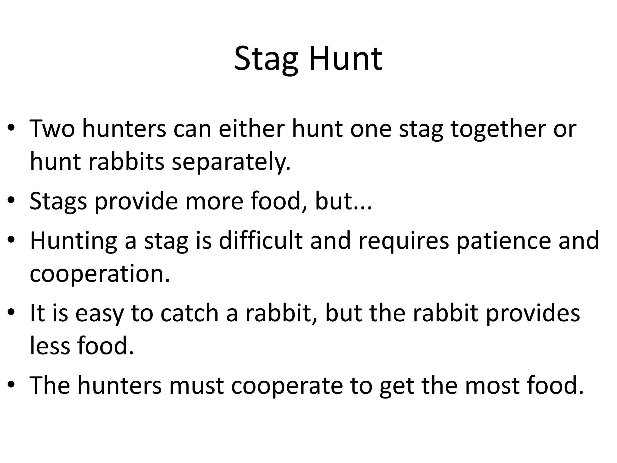 Stag Hunt
• Two hunters can either hunt one stag together or
hunt rabbits separately.
• Stags provide more food, but...
• Hunting a stag is difficult and requires patience and
cooperation.
• It is easy to catch a rabbit, but the rabbit provides
less food.
• The hunters must cooperate to get the most food.
 