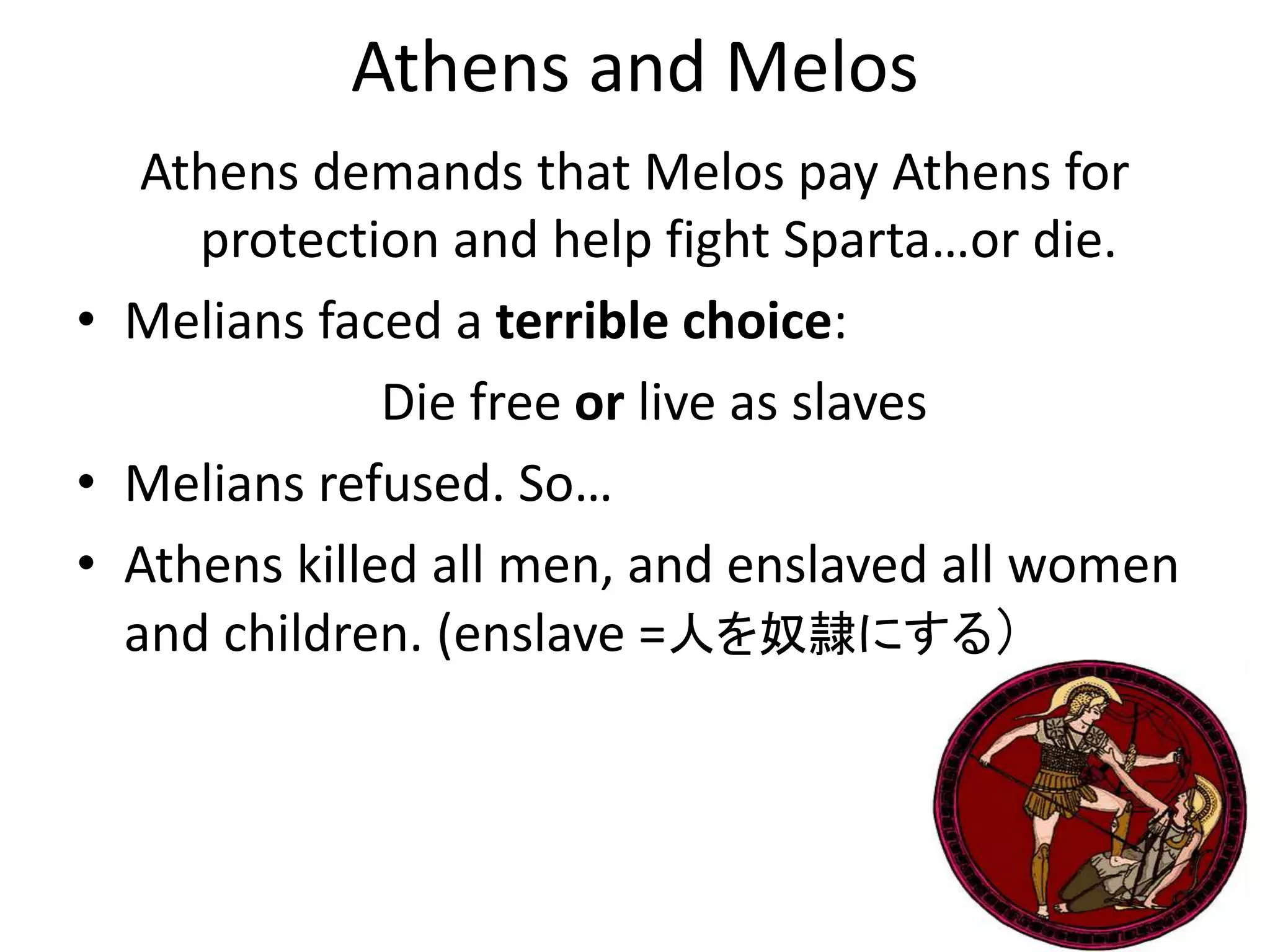Athens and Melos
Athens demands that Melos pay Athens for
protection and help fight Sparta…or die.
• Melians faced a terrible choice:
Die free or live as slaves
• Melians refused. So…
• Athens killed all men, and enslaved all women
and children. (enslave =人を奴隷にする）
 
