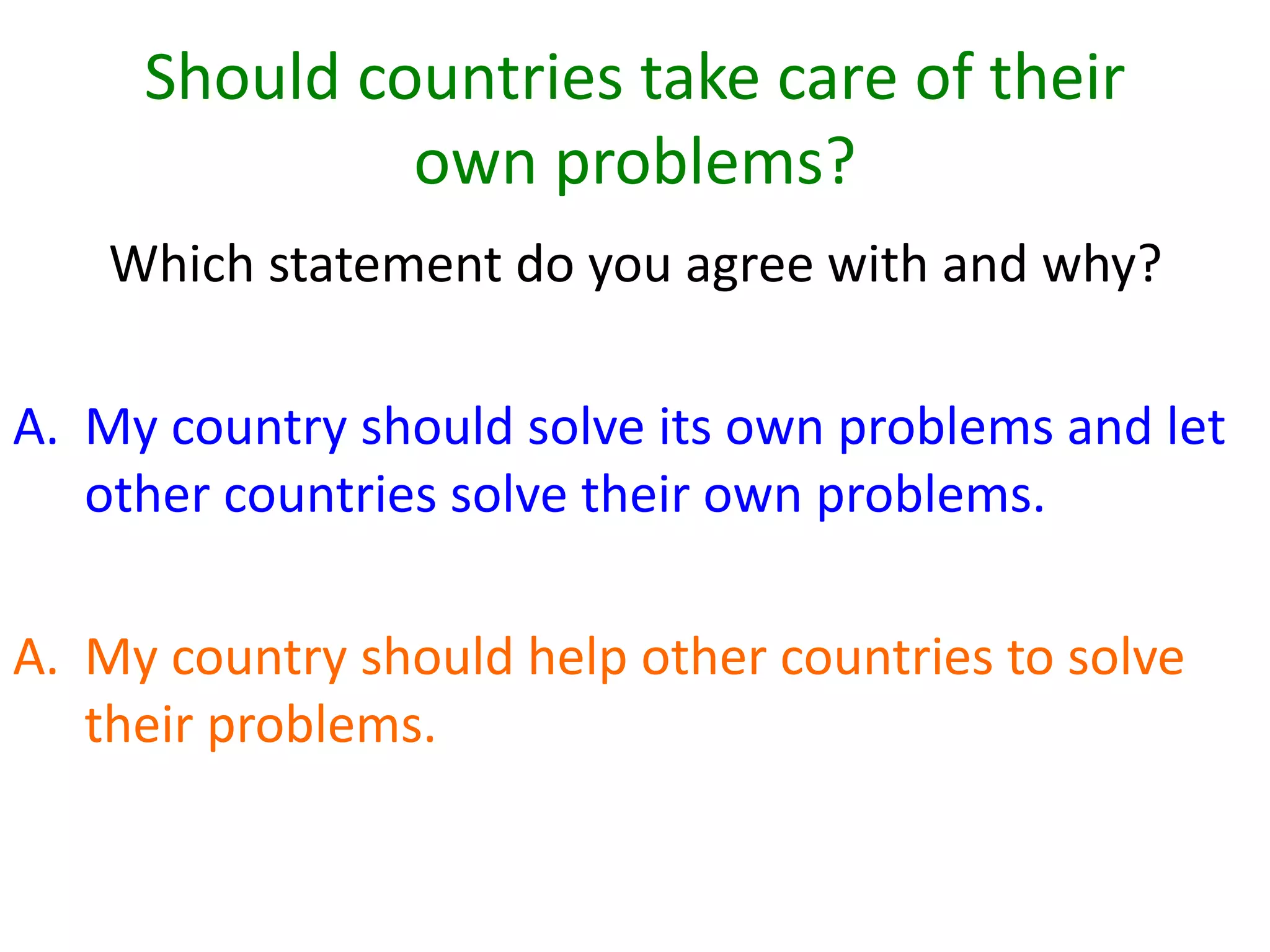 Should countries take care of their
own problems?
Which statement do you agree with and why?
A. My country should solve its own problems and let
other countries solve their own problems.
A. My country should help other countries to solve
their problems.
 