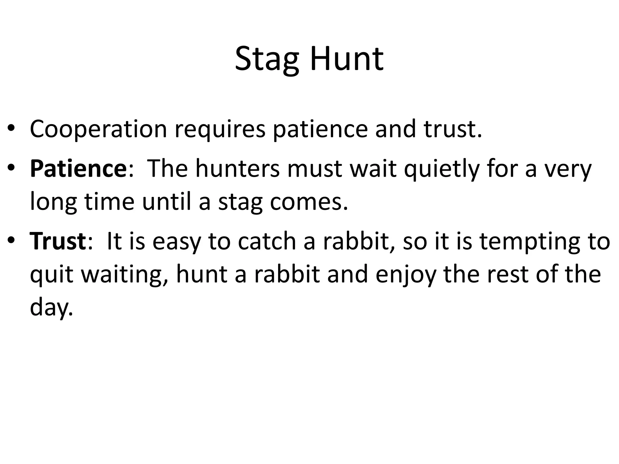 Stag Hunt
• Cooperation requires patience and trust.
• Patience: The hunters must wait quietly for a very
long time until a stag comes.
• Trust: It is easy to catch a rabbit, so it is tempting to
quit waiting, hunt a rabbit and enjoy the rest of the
day.
 
