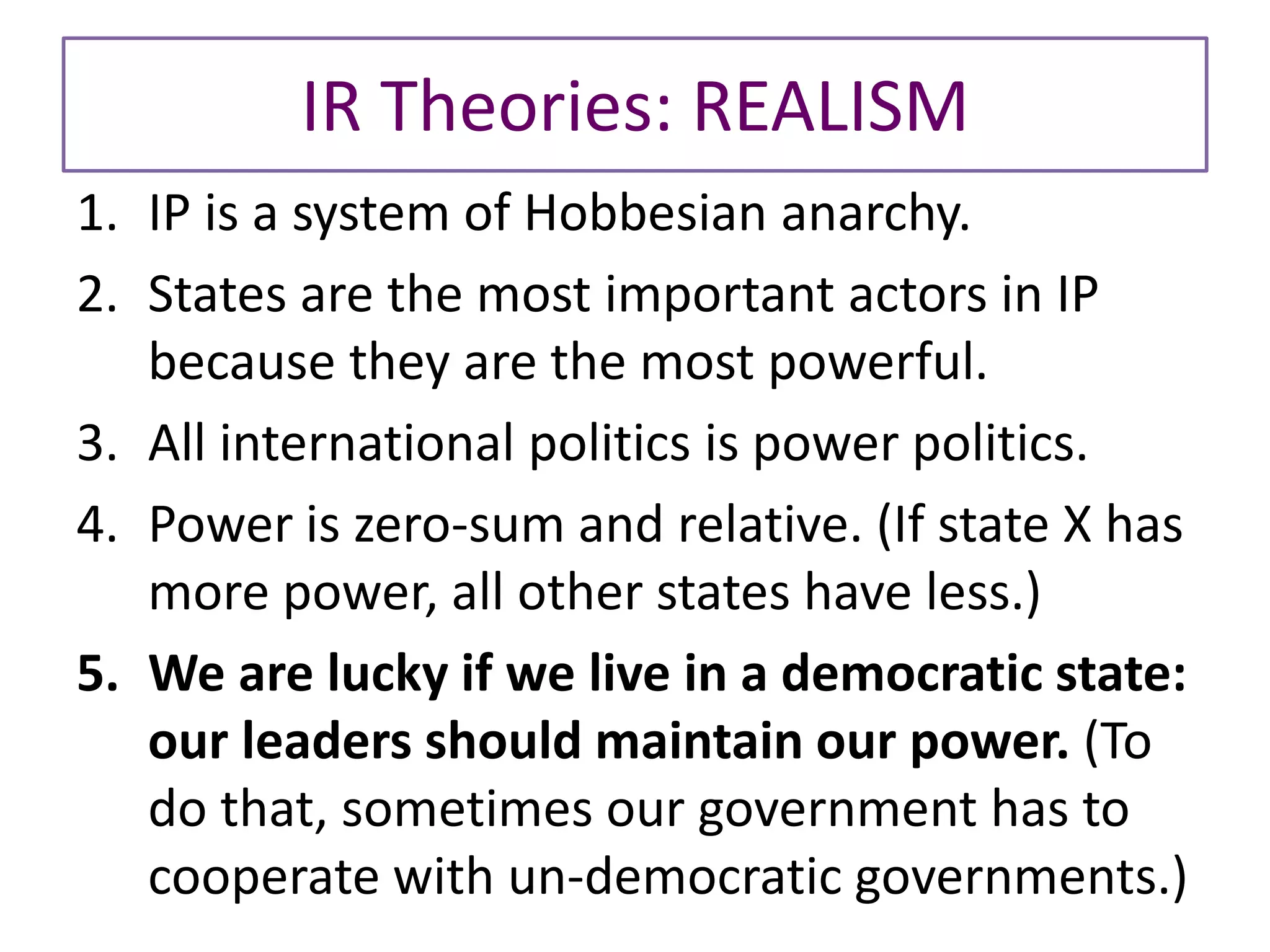 IR Theories: REALISM
1. IP is a system of Hobbesian anarchy.
2. States are the most important actors in IP
because they are the most powerful.
3. All international politics is power politics.
4. Power is zero-sum and relative. (If state X has
more power, all other states have less.)
5. We are lucky if we live in a democratic state:
our leaders should maintain our power. (To
do that, sometimes our government has to
cooperate with un-democratic governments.)
 