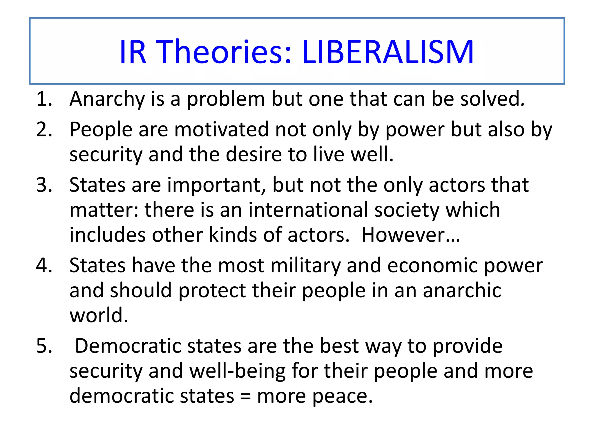 IR Theories: LIBERALISM
1. Anarchy is a problem but one that can be solved.
2. People are motivated not only by power but also by
security and the desire to live well.
3. States are important, but not the only actors that
matter: there is an international society which
includes other kinds of actors. However…
4. States have the most military and economic power
and should protect their people in an anarchic
world.
5. Democratic states are the best way to provide
security and well-being for their people and more
democratic states = more peace.
 
