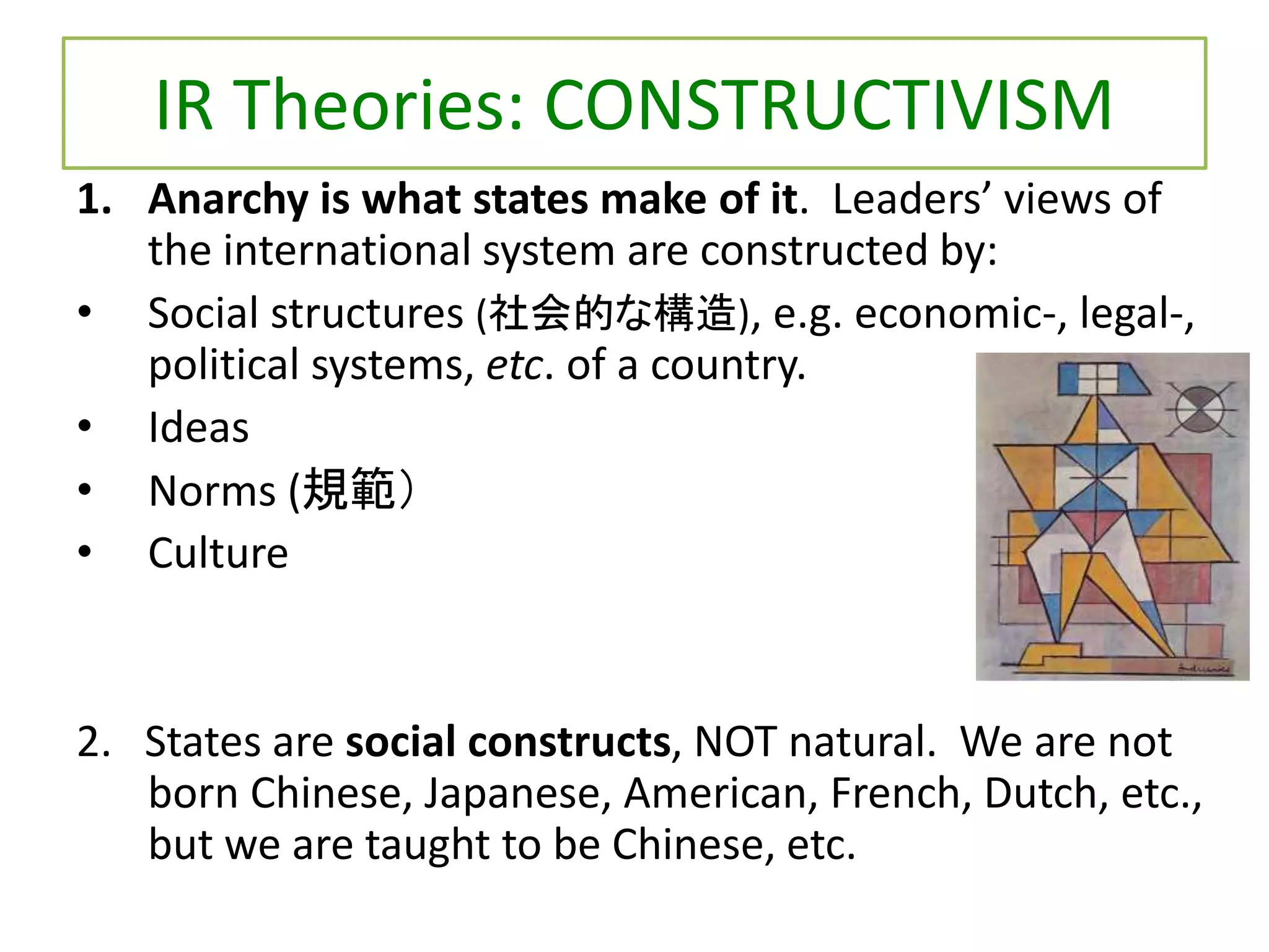 IR Theories: CONSTRUCTIVISM
1. Anarchy is what states make of it. Leaders’ views of
the international system are constructed by:
• Social structures (社会的な構造), e.g. economic-, legal-,
political systems, etc. of a country.
• Ideas
• Norms (規範）
• Culture
2. States are social constructs, NOT natural. We are not
born Chinese, Japanese, American, French, Dutch, etc.,
but we are taught to be Chinese, etc.
 