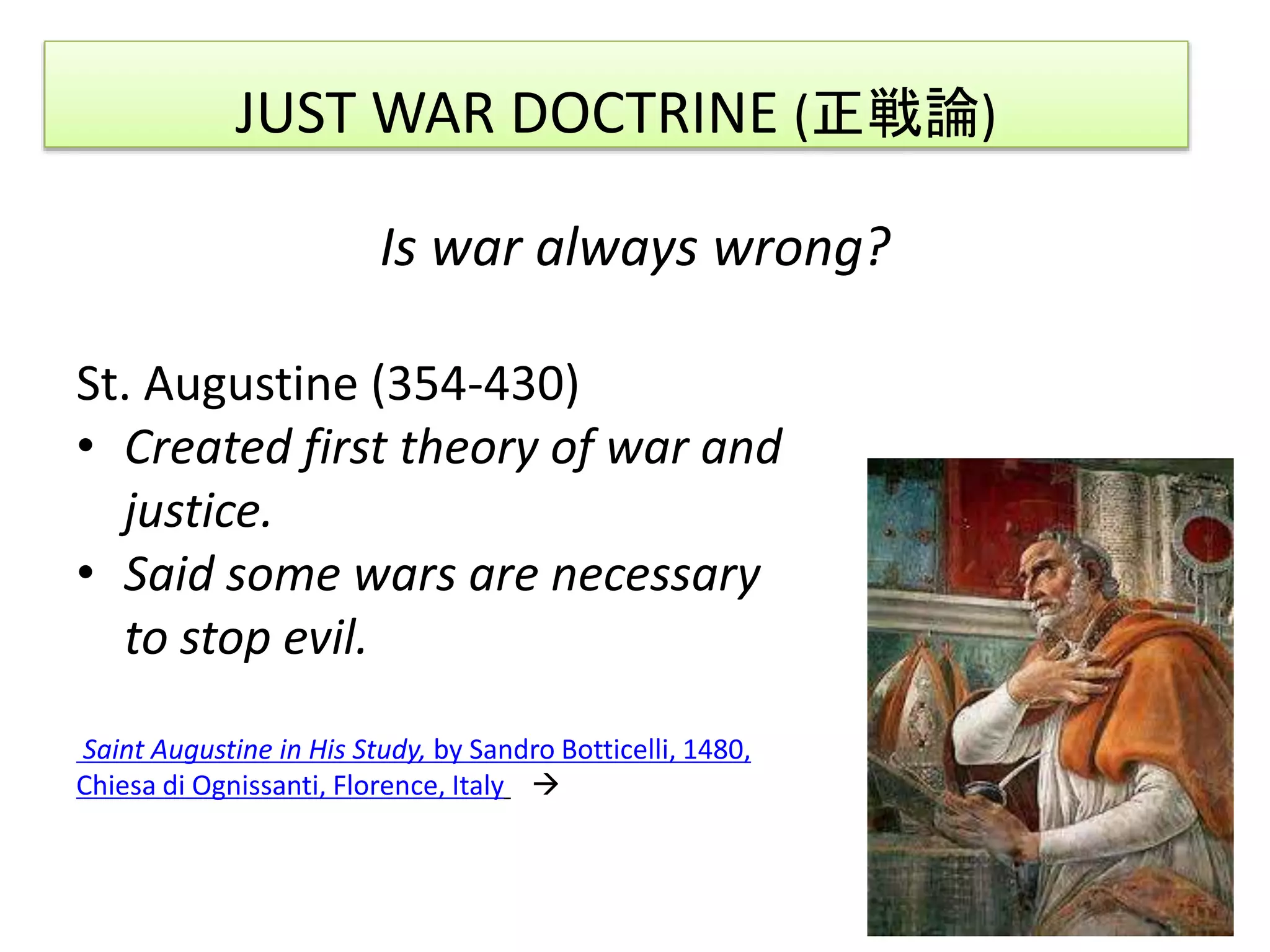 JUST WAR DOCTRINE (正戦論)
Is war always wrong?
St. Augustine (354-430)
• Created first theory of war and
justice.
• Said some wars are necessary
to stop evil.
Saint Augustine in His Study, by Sandro Botticelli, 1480,
Chiesa di Ognissanti, Florence, Italy 
 