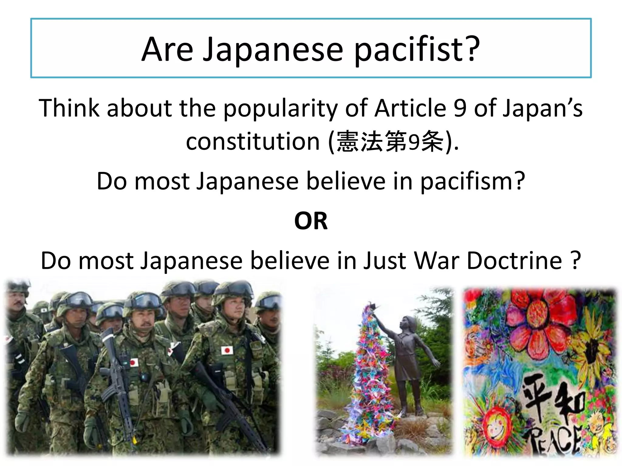 Are Japanese pacifist?
Think about the popularity of Article 9 of Japan’s
constitution (憲法第9条).
Do most Japanese believe in pacifism?
OR
Do most Japanese believe in Just War Doctrine ?
 