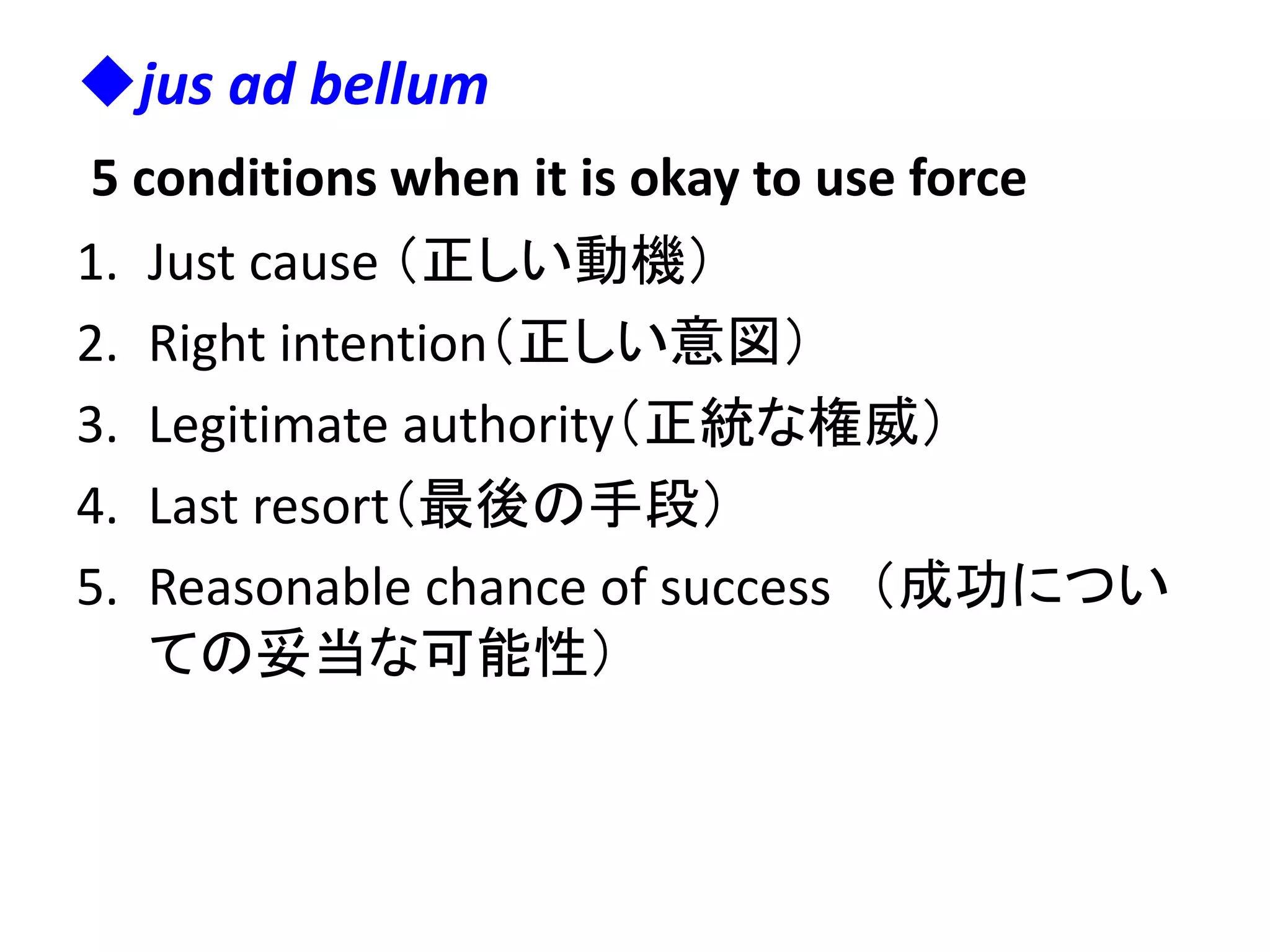 jus ad bellum
5 conditions when it is okay to use force
1. Just cause （正しい動機）
2. Right intention（正しい意図）
3. Legitimate authority（正統な権威）
4. Last resort（最後の手段）
5. Reasonable chance of success （成功につい
ての妥当な可能性）
 