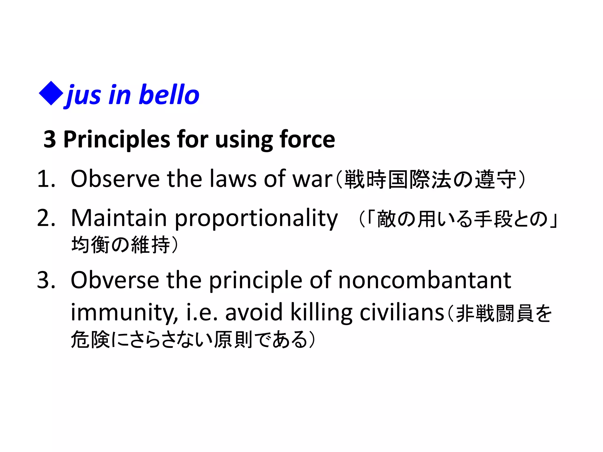 jus in bello
3 Principles for using force
1. Observe the laws of war（戦時国際法の遵守）
2. Maintain proportionality （「敵の用いる手段との」
均衡の維持）
3. Obverse the principle of noncombantant
immunity, i.e. avoid killing civilians（非戦闘員を
危険にさらさない原則である）
 