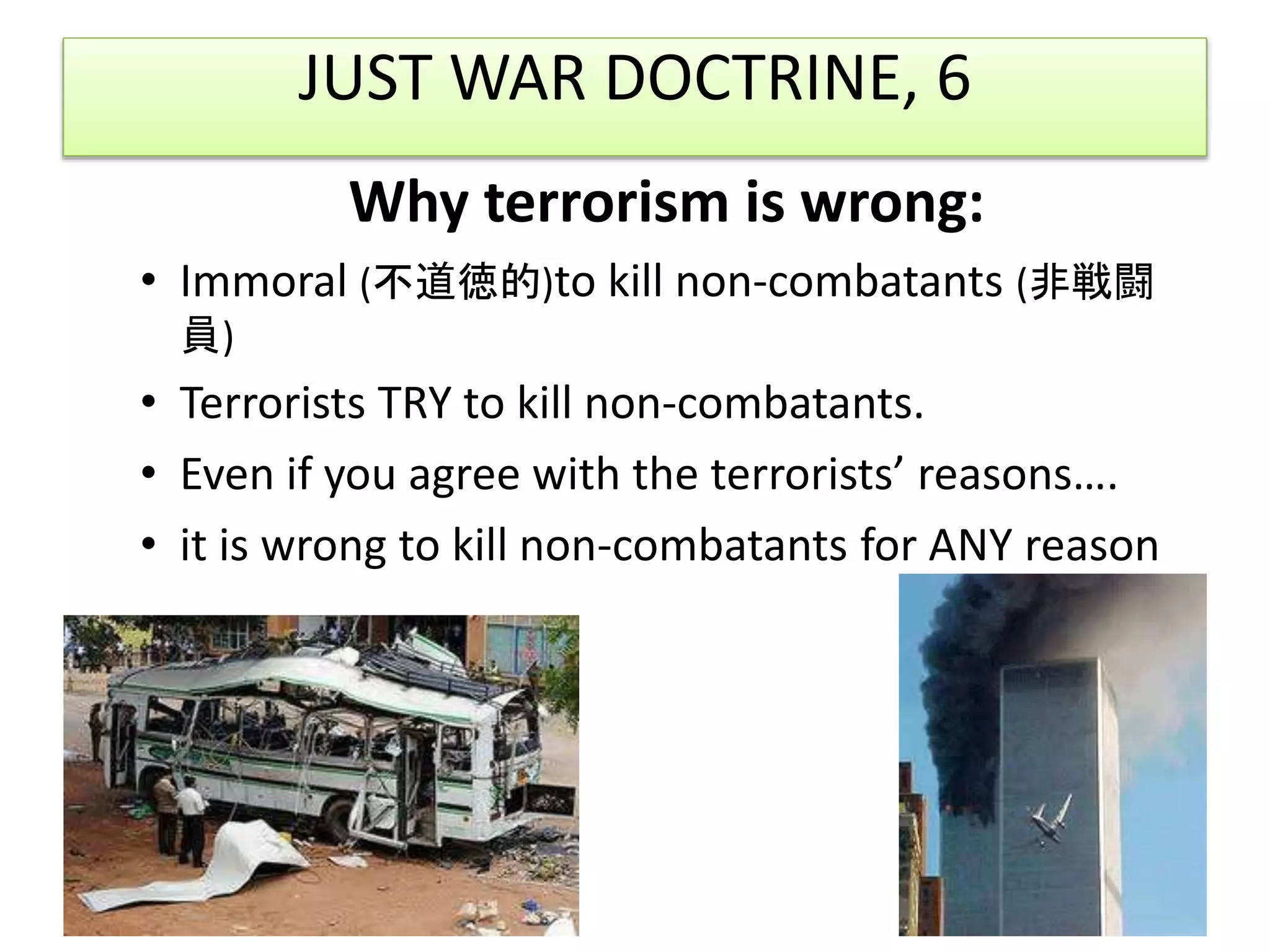JUST WAR DOCTRINE, 6
Why terrorism is wrong:
• Immoral (不道徳的)to kill non-combatants (非戦闘
員)
• Terrorists TRY to kill non-combatants.
• Even if you agree with the terrorists’ reasons….
• it is wrong to kill non-combatants for ANY reason
 