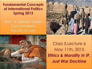 Fundamental Concepts
of International Politics
Spring 2013
Prof. H. Steven Green
Toyo University
Faculty of Law
Class 5,Lecture 6
May 11th, 2015
Ethics & Morality in IP,
Just War Doctrine
 