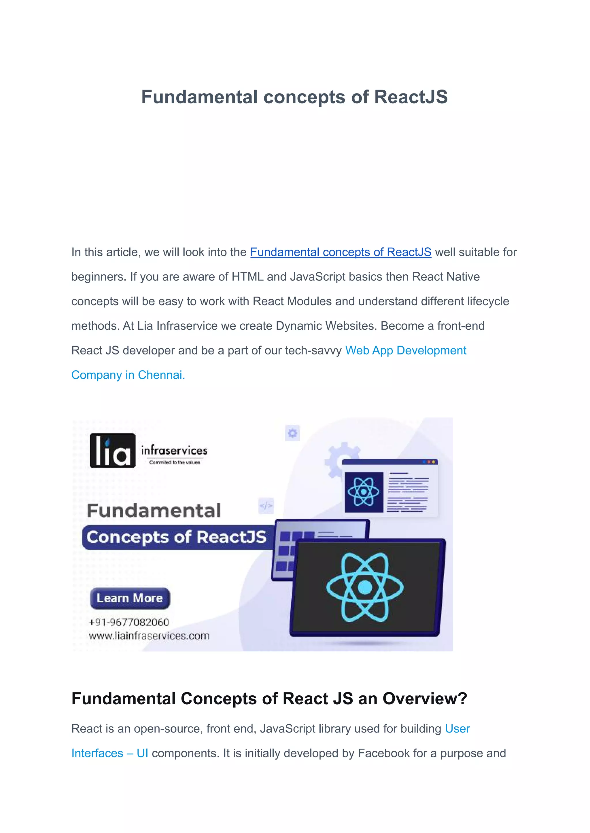 Fundamental concepts of ReactJS
In this article, we will look into the Fundamental concepts of ReactJS well suitable for
beginners. If you are aware of HTML and JavaScript basics then React Native
concepts will be easy to work with React Modules and understand different lifecycle
methods. At Lia Infraservice we create Dynamic Websites. Become a front-end
React JS developer and be a part of our tech-savvy Web App Development
Company in Chennai.
Fundamental Concepts of React JS an Overview?
React is an open-source, front end, JavaScript library used for building User
Interfaces – UI components. It is initially developed by Facebook for a purpose and
 