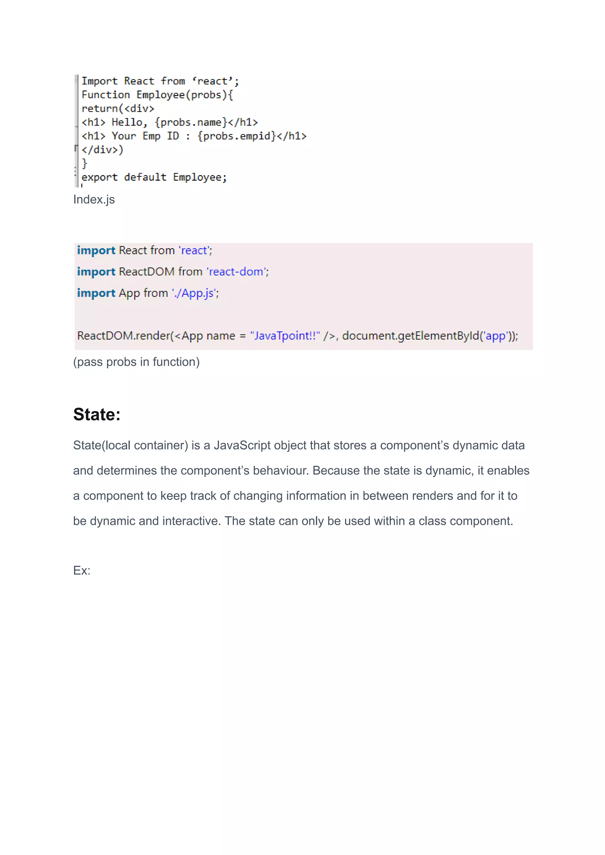 Index.js
(pass probs in function)
State:
State(local container) is a JavaScript object that stores a component’s dynamic data
and determines the component’s behaviour. Because the state is dynamic, it enables
a component to keep track of changing information in between renders and for it to
be dynamic and interactive. The state can only be used within a class component.
Ex:
 