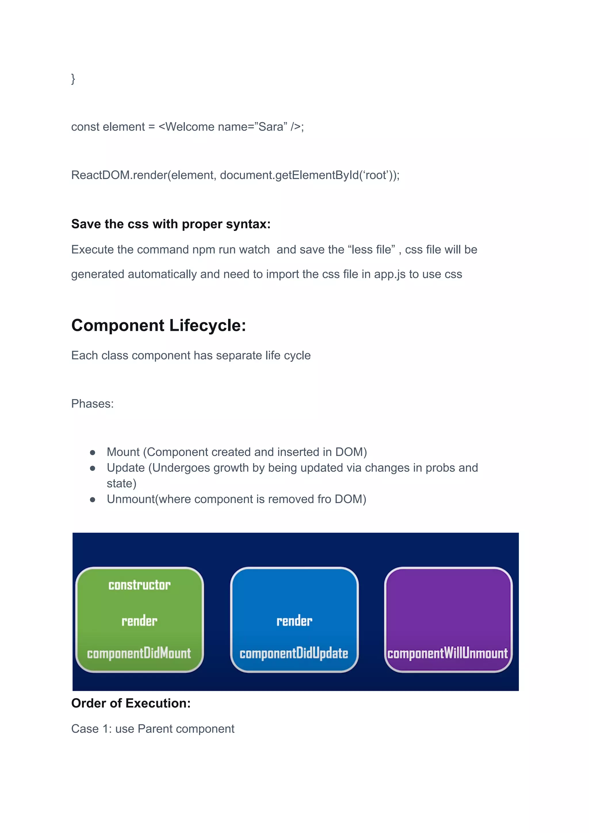 }
const element = <Welcome name=”Sara” />;
ReactDOM.render(element, document.getElementById(‘root’));
Save the css with proper syntax:
Execute the command npm run watch and save the “less file” , css file will be
generated automatically and need to import the css file in app.js to use css
Component Lifecycle:
Each class component has separate life cycle
Phases:
● Mount (Component created and inserted in DOM)
● Update (Undergoes growth by being updated via changes in probs and
state)
● Unmount(where component is removed fro DOM)
Order of Execution:
Case 1: use Parent component
 