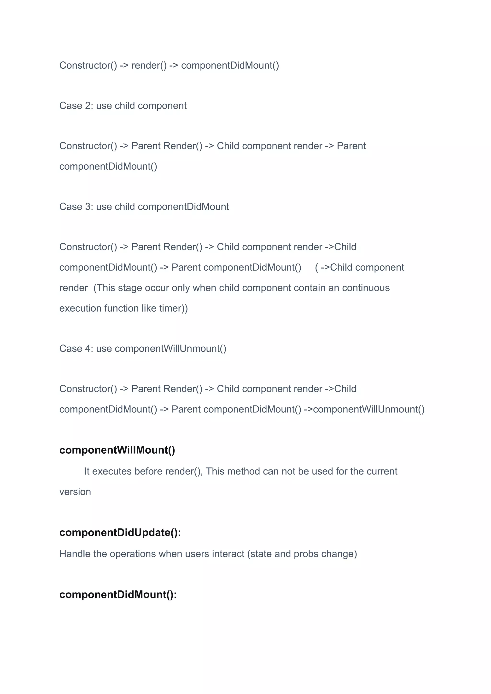 Constructor() -> render() -> componentDidMount()
Case 2: use child component
Constructor() -> Parent Render() -> Child component render -> Parent
componentDidMount()
Case 3: use child componentDidMount
Constructor() -> Parent Render() -> Child component render ->Child
componentDidMount() -> Parent componentDidMount() ( ->Child component
render (This stage occur only when child component contain an continuous
execution function like timer))
Case 4: use componentWillUnmount()
Constructor() -> Parent Render() -> Child component render ->Child
componentDidMount() -> Parent componentDidMount() ->componentWillUnmount()
componentWillMount()
It executes before render(), This method can not be used for the current
version
componentDidUpdate():
Handle the operations when users interact (state and probs change)
componentDidMount():
 