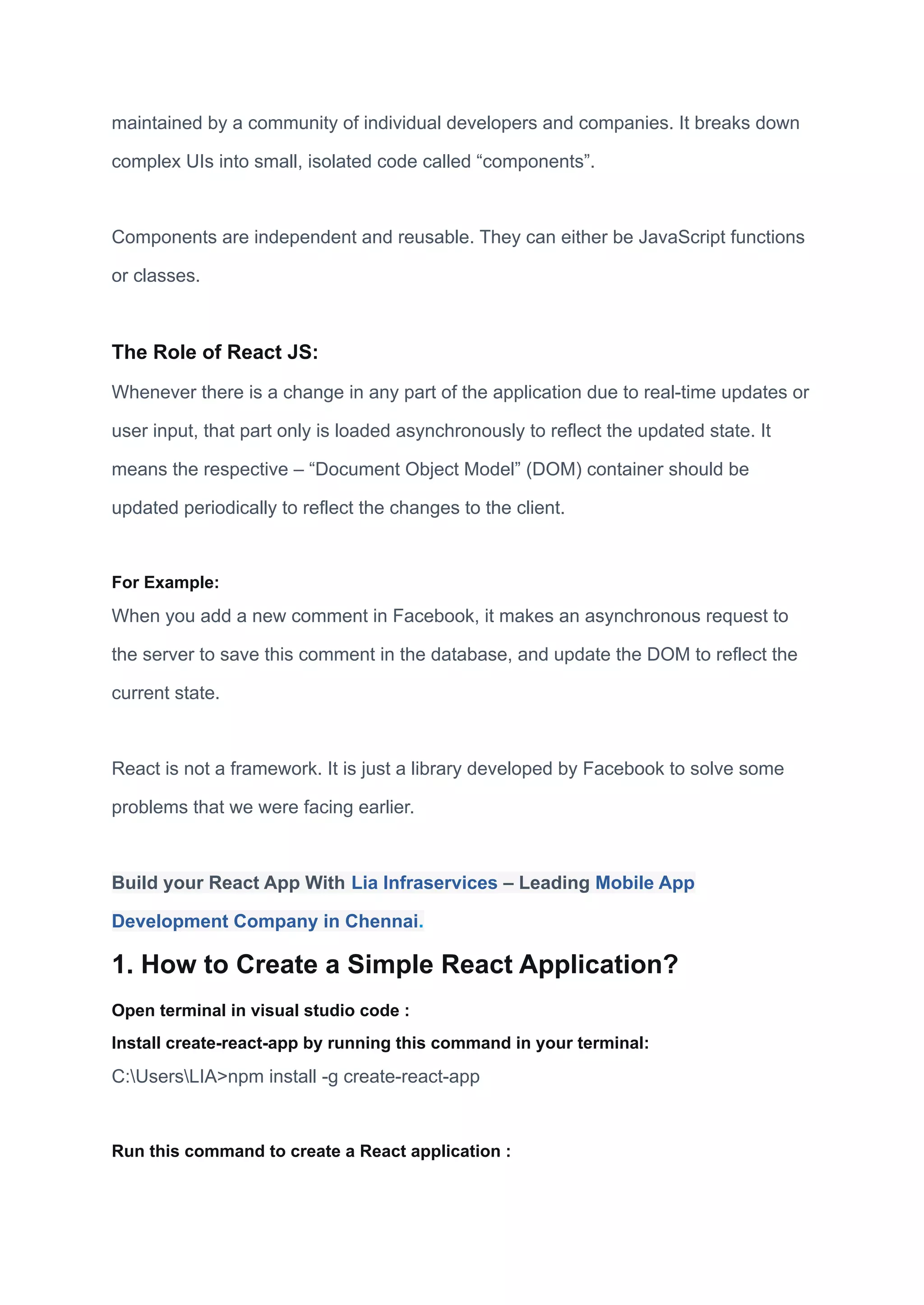 maintained by a community of individual developers and companies. It breaks down
complex UIs into small, isolated code called “components”.
Components are independent and reusable. They can either be JavaScript functions
or classes.
The Role of React JS:
Whenever there is a change in any part of the application due to real-time updates or
user input, that part only is loaded asynchronously to reflect the updated state. It
means the respective – “Document Object Model” (DOM) container should be
updated periodically to reflect the changes to the client.
For Example:
When you add a new comment in Facebook, it makes an asynchronous request to
the server to save this comment in the database, and update the DOM to reflect the
current state.
React is not a framework. It is just a library developed by Facebook to solve some
problems that we were facing earlier.
Build your React App With Lia Infraservices – Leading Mobile App
Development Company in Chennai.
1. How to Create a Simple React Application?
Open terminal in visual studio code :
Install create-react-app by running this command in your terminal:
C:UsersLIA>npm install -g create-react-app
Run this command to create a React application :
 