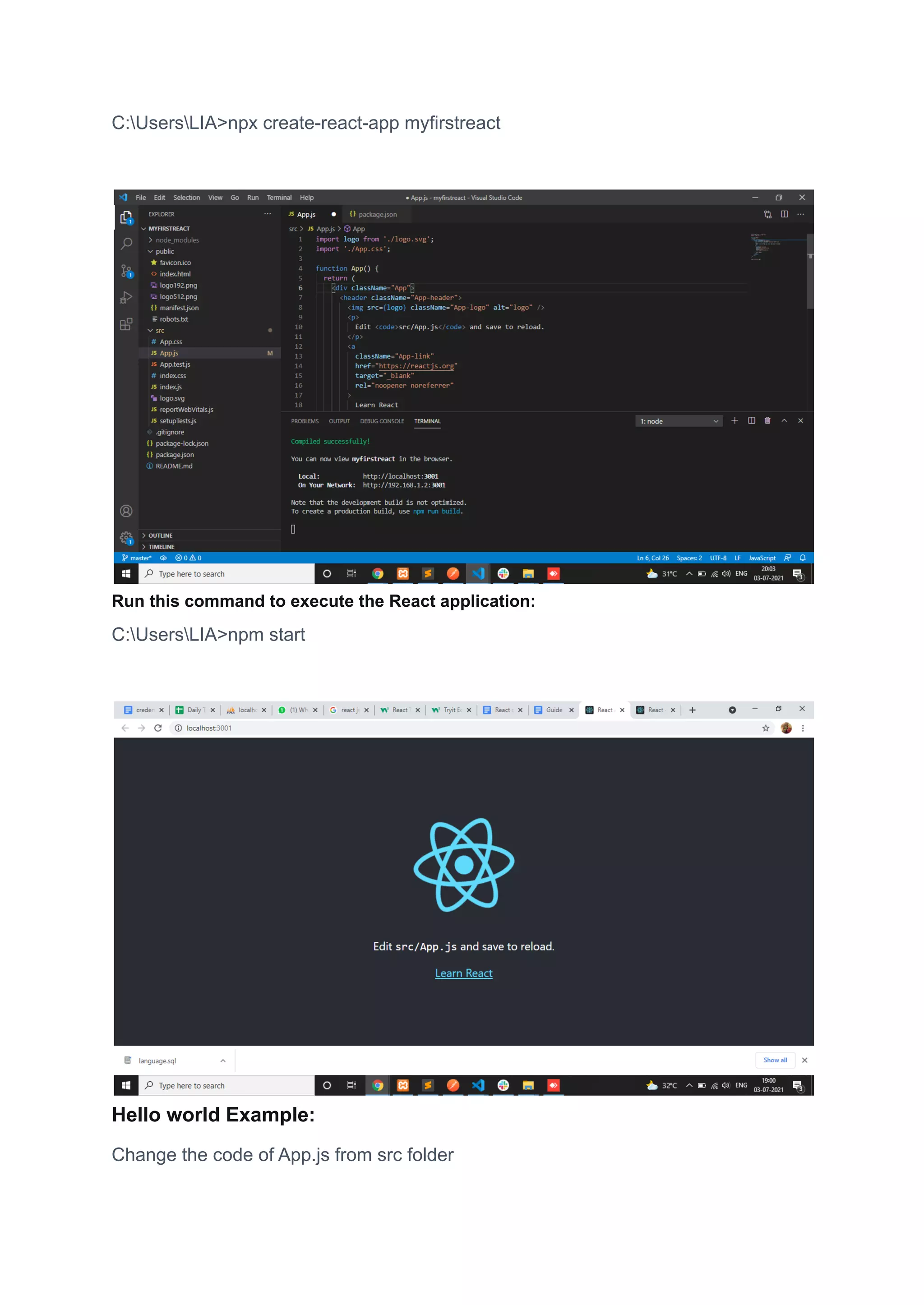 C:UsersLIA>npx create-react-app myfirstreact
Run this command to execute the React application:
C:UsersLIA>npm start
Hello world Example:
Change the code of App.js from src folder
 