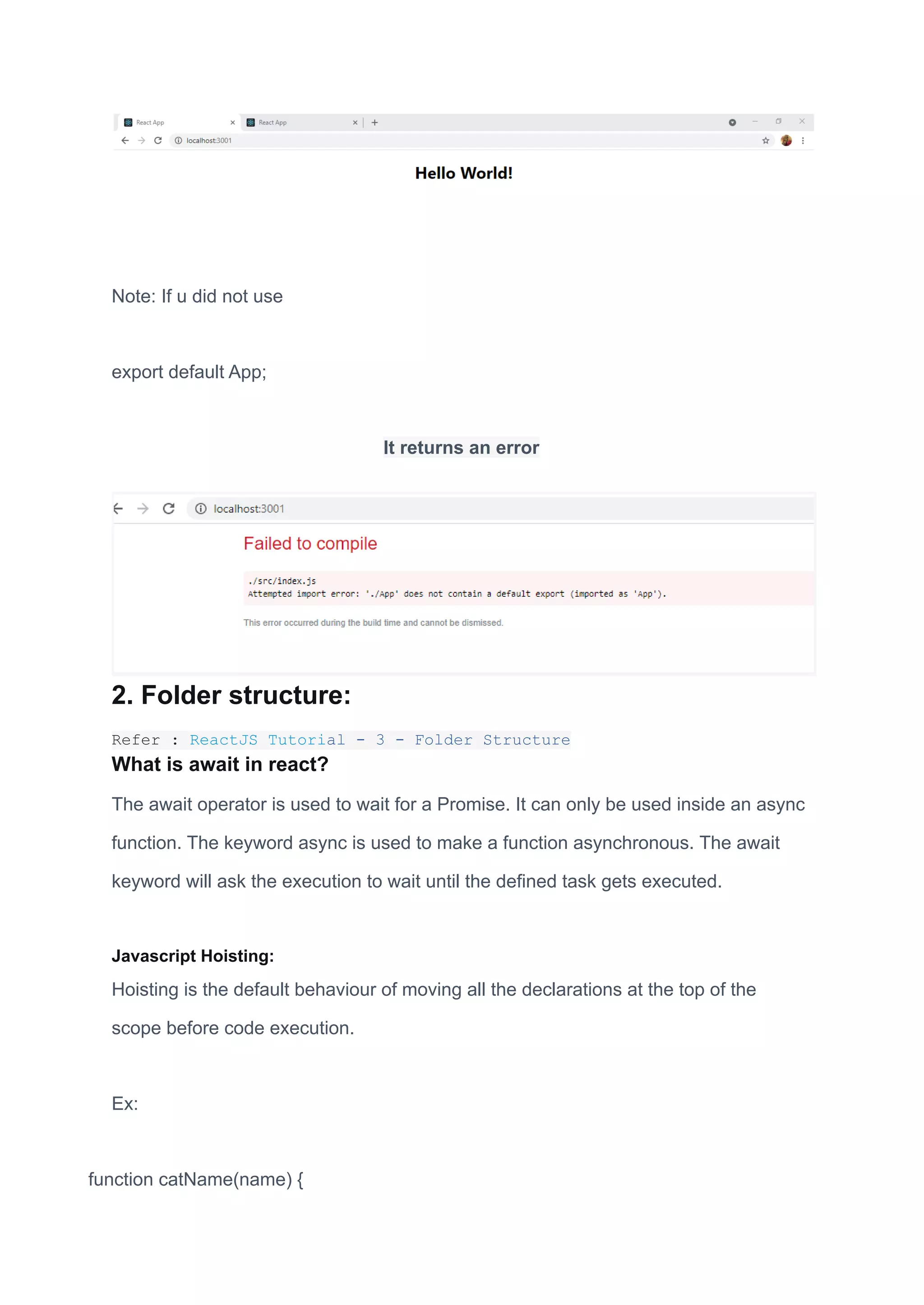 Note: If u did not use
export default App;
It returns an error
2. Folder structure:
Refer : ReactJS Tutorial - 3 - Folder Structure
What is await in react?
The await operator is used to wait for a Promise. It can only be used inside an async
function. The keyword async is used to make a function asynchronous. The await
keyword will ask the execution to wait until the defined task gets executed.
Javascript Hoisting:
Hoisting is the default behaviour of moving all the declarations at the top of the
scope before code execution.
Ex:
function catName(name) {
 
