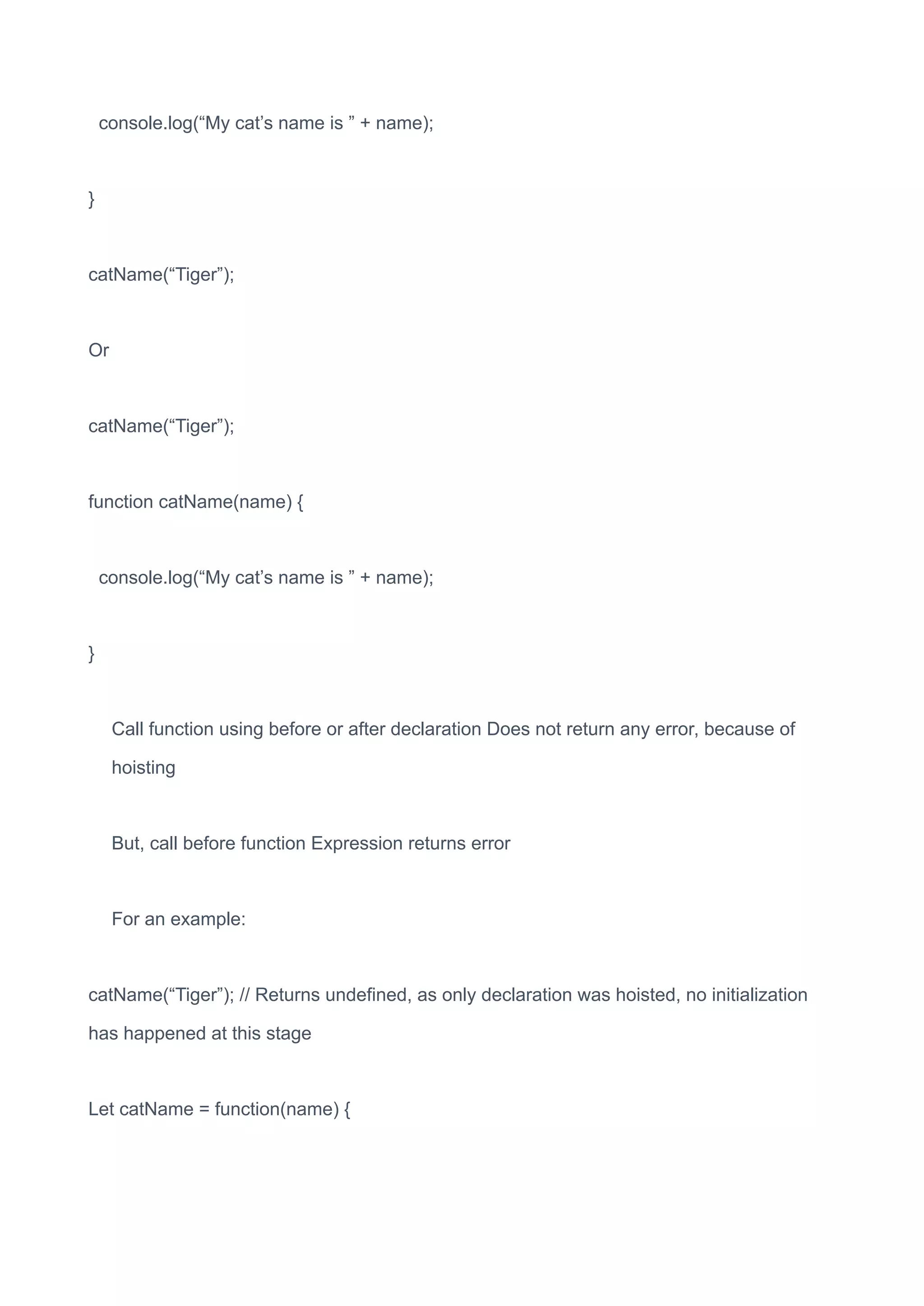 console.log(“My cat’s name is ” + name);
}
catName(“Tiger”);
Or
catName(“Tiger”);
function catName(name) {
console.log(“My cat’s name is ” + name);
}
Call function using before or after declaration Does not return any error, because of
hoisting
But, call before function Expression returns error
For an example:
catName(“Tiger”); // Returns undefined, as only declaration was hoisted, no initialization
has happened at this stage
Let catName = function(name) {
 