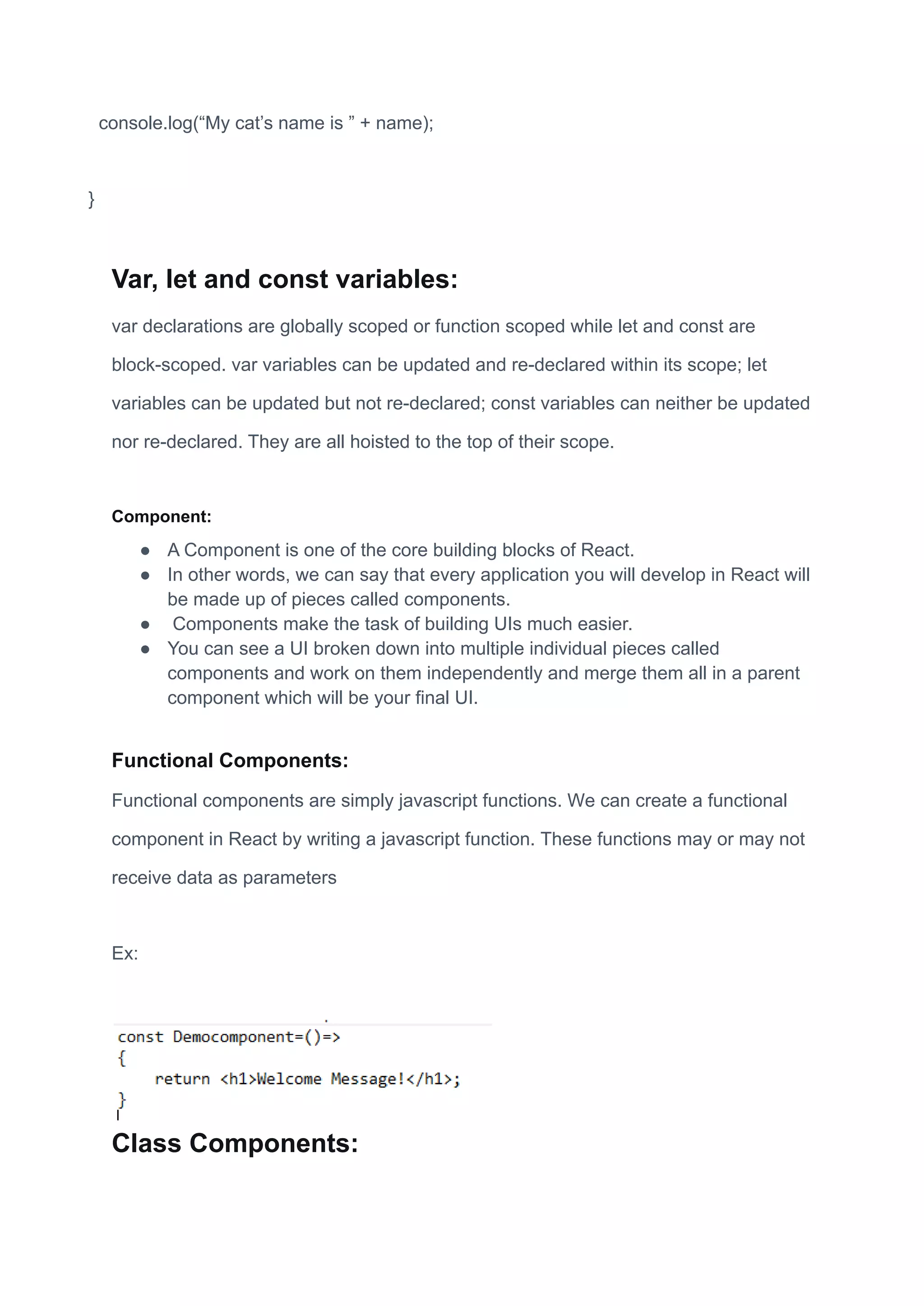 console.log(“My cat’s name is ” + name);
}
Var, let and const variables:
var declarations are globally scoped or function scoped while let and const are
block-scoped. var variables can be updated and re-declared within its scope; let
variables can be updated but not re-declared; const variables can neither be updated
nor re-declared. They are all hoisted to the top of their scope.
Component:
● A Component is one of the core building blocks of React.
● In other words, we can say that every application you will develop in React will
be made up of pieces called components.
● Components make the task of building UIs much easier.
● You can see a UI broken down into multiple individual pieces called
components and work on them independently and merge them all in a parent
component which will be your final UI.
Functional Components:
Functional components are simply javascript functions. We can create a functional
component in React by writing a javascript function. These functions may or may not
receive data as parameters
Ex:
Class Components:
 