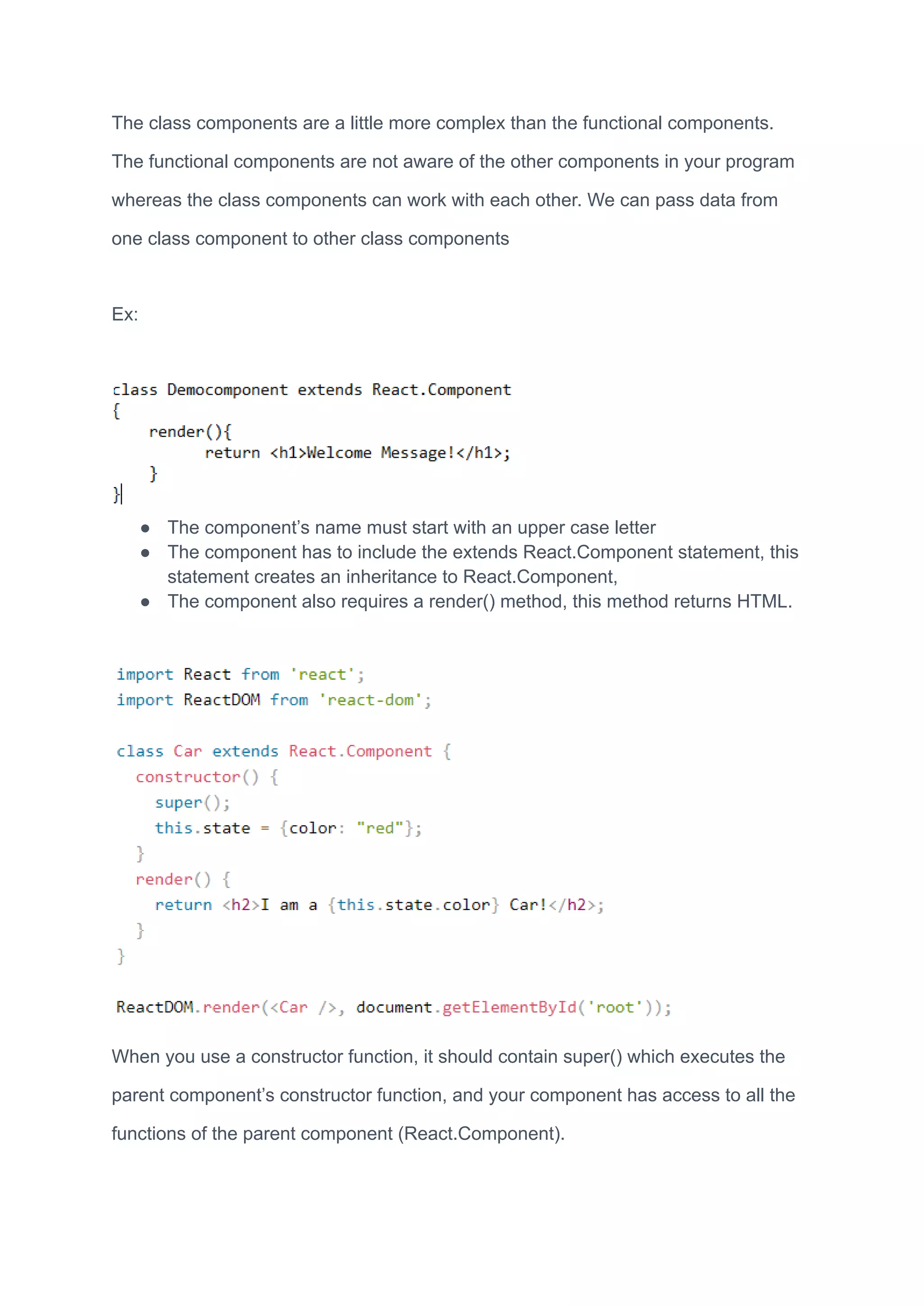 The class components are a little more complex than the functional components.
The functional components are not aware of the other components in your program
whereas the class components can work with each other. We can pass data from
one class component to other class components
Ex:
● The component’s name must start with an upper case letter
● The component has to include the extends React.Component statement, this
statement creates an inheritance to React.Component,
● The component also requires a render() method, this method returns HTML.
When you use a constructor function, it should contain super() which executes the
parent component’s constructor function, and your component has access to all the
functions of the parent component (React.Component).
 