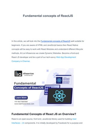 Fundamental concepts of ReactJS
In this article, we will look into the Fundamental concepts of ReactJS well suitable for
beginners. If you are aware of HTML and JavaScript basics then React Native
concepts will be easy to work with React Modules and understand different lifecycle
methods. At Lia Infraservice we create Dynamic Websites. Become a front-end
React JS developer and be a part of our tech-savvy Web App Development
Company in Chennai.
Fundamental Concepts of React JS an Overview?
React is an open-source, front end, JavaScript library used for building User
Interfaces – UI components. It is initially developed by Facebook for a purpose and
 