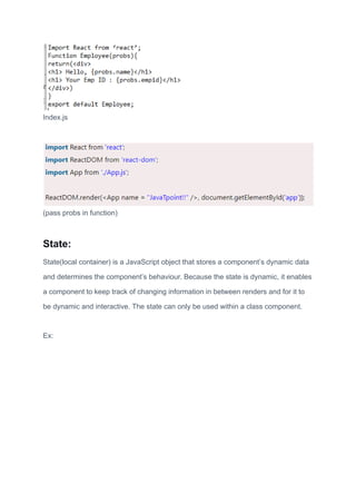 Index.js
(pass probs in function)
State:
State(local container) is a JavaScript object that stores a component’s dynamic data
and determines the component’s behaviour. Because the state is dynamic, it enables
a component to keep track of changing information in between renders and for it to
be dynamic and interactive. The state can only be used within a class component.
Ex:
 