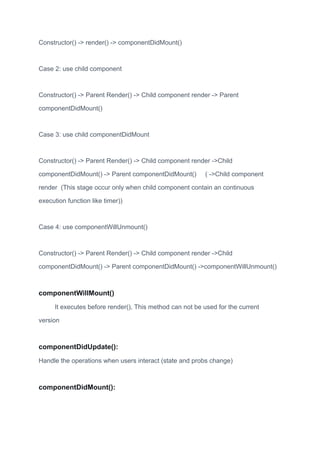Constructor() -> render() -> componentDidMount()
Case 2: use child component
Constructor() -> Parent Render() -> Child component render -> Parent
componentDidMount()
Case 3: use child componentDidMount
Constructor() -> Parent Render() -> Child component render ->Child
componentDidMount() -> Parent componentDidMount() ( ->Child component
render (This stage occur only when child component contain an continuous
execution function like timer))
Case 4: use componentWillUnmount()
Constructor() -> Parent Render() -> Child component render ->Child
componentDidMount() -> Parent componentDidMount() ->componentWillUnmount()
componentWillMount()
It executes before render(), This method can not be used for the current
version
componentDidUpdate():
Handle the operations when users interact (state and probs change)
componentDidMount():
 