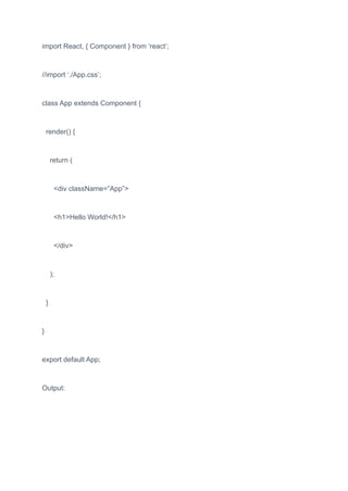 import React, { Component } from ‘react’;
//import ‘./App.css’;
class App extends Component {
render() {
return (
<div className=”App”>
<h1>Hello World!</h1>
</div>
);
}
}
export default App;
Output:
 