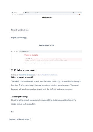 Note: If u did not use
export default App;
It returns an error
2. Folder structure:
Refer : ReactJS Tutorial - 3 - Folder Structure
What is await in react?
The await operator is used to wait for a Promise. It can only be used inside an async
function. The keyword async is used to make a function asynchronous. The await
keyword will ask the execution to wait until the defined task gets executed.
Javascript Hoisting:
Hoisting is the default behaviour of moving all the declarations at the top of the
scope before code execution.
Ex:
function catName(name) {
 