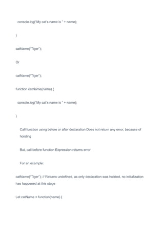 console.log(“My cat’s name is ” + name);
}
catName(“Tiger”);
Or
catName(“Tiger”);
function catName(name) {
console.log(“My cat’s name is ” + name);
}
Call function using before or after declaration Does not return any error, because of
hoisting
But, call before function Expression returns error
For an example:
catName(“Tiger”); // Returns undefined, as only declaration was hoisted, no initialization
has happened at this stage
Let catName = function(name) {
 