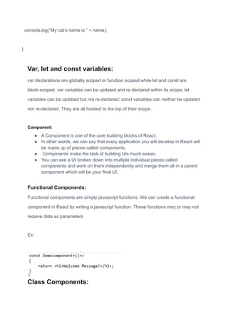 console.log(“My cat’s name is ” + name);
}
Var, let and const variables:
var declarations are globally scoped or function scoped while let and const are
block-scoped. var variables can be updated and re-declared within its scope; let
variables can be updated but not re-declared; const variables can neither be updated
nor re-declared. They are all hoisted to the top of their scope.
Component:
● A Component is one of the core building blocks of React.
● In other words, we can say that every application you will develop in React will
be made up of pieces called components.
● Components make the task of building UIs much easier.
● You can see a UI broken down into multiple individual pieces called
components and work on them independently and merge them all in a parent
component which will be your final UI.
Functional Components:
Functional components are simply javascript functions. We can create a functional
component in React by writing a javascript function. These functions may or may not
receive data as parameters
Ex:
Class Components:
 