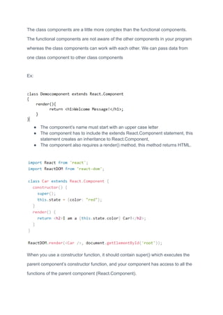The class components are a little more complex than the functional components.
The functional components are not aware of the other components in your program
whereas the class components can work with each other. We can pass data from
one class component to other class components
Ex:
● The component’s name must start with an upper case letter
● The component has to include the extends React.Component statement, this
statement creates an inheritance to React.Component,
● The component also requires a render() method, this method returns HTML.
When you use a constructor function, it should contain super() which executes the
parent component’s constructor function, and your component has access to all the
functions of the parent component (React.Component).
 