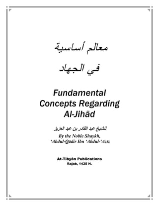 ‫ﺃﺴﺎﺴﻴﺔ‬ ‫ﻤﻌﺎﻟﻡ‬
‫ﺍﻟﺠﻬﺎﺩ‬ ‫ﻓﻲ‬
Fundamental
Concepts Regarding
Al-Jihād
‫اﻟﻌﺰﻳﺰ‬ ‫ﻋﺒﺪ‬ ‫ﺑﻦ‬ ‫اﻟﻘﺎدر‬ ‫ﻋﺒﺪ‬ ‫ﻟﻠﺸﻴﺦ‬
By the Noble Shaykh,
‘Abdul-Qādir Ibn ‘Abdul-‘Azīz
At-Tibyān Publications
Rajab, 1425 H.
 