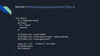 Sample 1 (https://play.golang.org/p/x4Kc7QNycL)
func main() {
ch := make(chan string)
go func() {
ch <- "Hello!"
close(ch)
}()
fmt.Println(<-ch) // prints "Hello!"
fmt.Println(<-ch) // prints the zero value "" without blocking
fmt.Println(<-ch) // once again prints ""
value, ok := <-ch // value is "", ok is false
fmt.Println(value)
fmt.Println(ok)
}
 