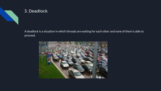 3. Deadlock
A deadlock is a situation in which threads are waiting for each other and none of them is able to
proceed.
 